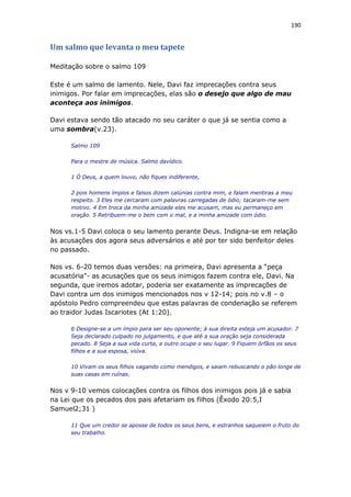 190
Um salmo que levanta o meu tapete
Meditação sobre o salmo 109
Este é um salmo de lamento. Nele, Davi faz imprecações contra seus
inimigos. Por falar em imprecações, elas são o desejo que algo de mau
aconteça aos inimigos.
Davi estava sendo tão atacado no seu caráter o que já se sentia como a
uma sombra(v.23).
Salmo 109
Para o mestre de música. Salmo davídico.
1 Ó Deus, a quem louvo, não fiques indiferente,
2 pois homens ímpios e falsos dizem calúnias contra mim, e falam mentiras a meu
respeito. 3 Eles me cercaram com palavras carregadas de ódio; tacaram-me sem
motivo. 4 Em troca da minha amizade eles me acusam, mas eu permaneço em
oração. 5 Retribuem-me o bem com o mal, e a minha amizade com ódio.
Nos vs.1-5 Davi coloca o seu lamento perante Deus. Indigna-se em relação
às acusações dos agora seus adversários e até por ter sido benfeitor deles
no passado.
Nos vs. 6-20 temos duas versões: na primeira, Davi apresenta a “peça
acusatória”- as acusações que os seus inimigos fazem contra ele, Davi. Na
segunda, que iremos adotar, poderia ser exatamente as imprecações de
Davi contra um dos inimigos mencionados nos v 12-14; pois no v.8 – o
apóstolo Pedro compreendeu que estas palavras de condenação se referem
ao traidor Judas Iscariotes (At 1:20).
6 Designe-se a um ímpio para ser seu oponente; à sua direita esteja um acusador. 7
Seja declarado culpado no julgamento, e que até a sua oração seja considerada
pecado. 8 Seja a sua vida curta, e outro ocupe o seu lugar. 9 Fiquem órfãos os seus
filhos e a sua esposa, viúva.
10 Vivam os seus filhos vagando como mendigos, e saiam rebuscando o pão longe de
suas casas em ruínas.
Nos v 9-10 vemos colocações contra os filhos dos inimigos pois já e sabia
na Lei que os pecados dos pais afetariam os filhos (Êxodo 20:5,I
Samuel2;31 )
11 Que um credor se aposse de todos os seus bens, e estranhos saqueiem o fruto do
seu trabalho.
 
