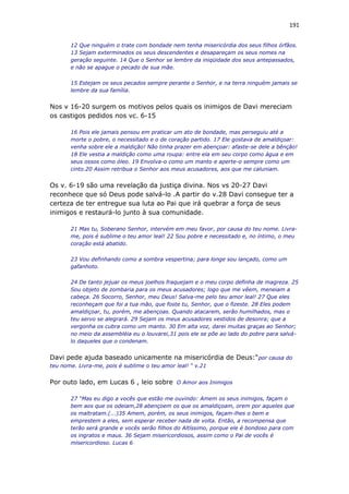 191
12 Que ninguém o trate com bondade nem tenha misericórdia dos seus filhos órfãos.
13 Sejam exterminados os seus descendentes e desapareçam os seus nomes na
geração seguinte. 14 Que o Senhor se lembre da iniqüidade dos seus antepassados,
e não se apague o pecado de sua mãe.
15 Estejam os seus pecados sempre perante o Senhor, e na terra ninguém jamais se
lembre da sua família.
Nos v 16-20 surgem os motivos pelos quais os inimigos de Davi mereciam
os castigos pedidos nos vc. 6-15
16 Pois ele jamais pensou em praticar um ato de bondade, mas perseguiu até a
morte o pobre, o necessitado e o de coração partido. 17 Ele gostava de amaldiçoar:
venha sobre ele a maldição! Não tinha prazer em abençoar: afaste-se dele a bênção!
18 Ele vestia a maldição como uma roupa: entre ela em seu corpo como água e em
seus ossos como óleo. 19 Envolva-o como um manto e aperte-o sempre como um
cinto.20 Assim retribua o Senhor aos meus acusadores, aos que me caluniam.
Os v. 6-19 são uma revelação da justiça divina. Nos vs 20-27 Davi
reconhece que só Deus pode salvá-lo .A partir do v.28 Davi consegue ter a
certeza de ter entregue sua luta ao Pai que irá quebrar a força de seus
inimigos e restaurá-lo junto à sua comunidade.
21 Mas tu, Soberano Senhor, intervém em meu favor, por causa do teu nome. Livra-
me, pois é sublime o teu amor leal! 22 Sou pobre e necessitado e, no íntimo, o meu
coração está abatido.
23 Vou definhando como a sombra vespertina; para longe sou lançado, como um
gafanhoto.
24 De tanto jejuar os meus joelhos fraquejam e o meu corpo definha de magreza. 25
Sou objeto de zombaria para os meus acusadores; logo que me vêem, meneiam a
cabeça. 26 Socorro, Senhor, meu Deus! Salva-me pelo teu amor leal! 27 Que eles
reconheçam que foi a tua mão, que foste tu, Senhor, que o fizeste. 28 Eles podem
amaldiçoar, tu, porém, me abençoas. Quando atacarem, serão humilhados, mas o
teu servo se alegrará. 29 Sejam os meus acusadores vestidos de desonra; que a
vergonha os cubra como um manto. 30 Em alta voz, darei muitas graças ao Senhor;
no meio da assembléia eu o louvarei,31 pois ele se põe ao lado do pobre para salvá-
lo daqueles que o condenam.
Davi pede ajuda baseado unicamente na misericórdia de Deus:“por causa do
teu nome. Livra-me, pois é sublime o teu amor leal! “ v.21
Por outo lado, em Lucas 6 , leio sobre O Amor aos Inimigos
27 “Mas eu digo a vocês que estão me ouvindo: Amem os seus inimigos, façam o
bem aos que os odeiam,28 abençoem os que os amaldiçoam, orem por aqueles que
os maltratam.(...)35 Amem, porém, os seus inimigos, façam-lhes o bem e
emprestem a eles, sem esperar receber nada de volta. Então, a recompensa que
terão será grande e vocês serão filhos do Altíssimo, porque ele é bondoso para com
os ingratos e maus. 36 Sejam misericordiosos, assim como o Pai de vocês é
misericordioso. Lucas 6
 