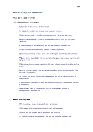 193
Os dois banquetes oferecidos
Qual deles você escolhe?
Salomão escreveu esse texto:
Os Convites da Sabedoria e da Insensatez
1 A sabedoria construiu sua casa; ergueu suas sete colunas.
2 Matou animais para a refeição, preparou seu vinho e arrumou sua mesa.
3 Enviou suas servas para fazerem convites desde o ponto mais alto da cidade,
clamando:
4 “Venham todos os inexperientes!” Aos que não têm bom senso ela diz:
5 “Venham comer a minha comida e beber o vinho que preparei.
6 Deixem a insensatez, e vocês terão vida; andem pelo caminho do entendimento.
7 “Quem corrige o zombador traz sobre si o insulto; quem repreende o ímpio mancha
o próprio nome.
8 Não repreenda o zombador, caso contrário ele o odiará; repreenda o sábio, e ele o
amará.
9 Instrua o homem sábio, e ele será ainda mais sábio; ensine o homem justo, e ele
aumentará o seu saber.
10 “O temor do Senhor é o princípio da sabedoria, e o conhecimento do Santo é
entendimento.
11 Pois por meu intermédio os seus dias serão multiplicados, e o tempo da sua vida
se prolongará.
12 Se você for sábio, o benefício será seu; se for zombador, sofrerá as
consequências”. Proverbio s 9
O outro banquete
13 A insensatez é pura exibição, sedução e ignorância.
14 Sentada à porta de sua casa, no ponto mais alto da cidade,
15 clama aos que passam por ali seguindo o seu caminho:
16 “Venham todos os inexperientes!” Aos que não têm bom senso ela diz:
 
