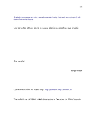 195
Se alguém permanecer em mim e eu nele, esse dará muito fruto; pois sem mim vocês não
podem fazer coisa alguma.
Leia os textos bíblicos acima e escreva abaixo sua escolha e sua oração:
Boa escolha!
Jorge Wilson
Outras meditações no nosso blog: http://jwilson.blog.uol.com.br
Textos Bíblicos – CDROM – NVI -Concordância Exaustiva da Bíblia Sagrada
 