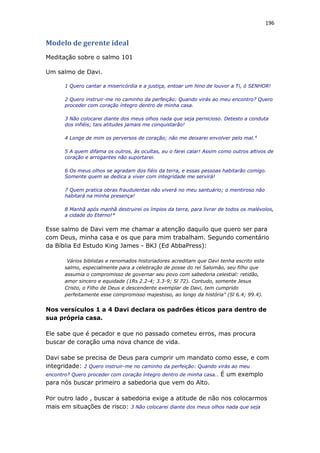 196
Modelo de gerente ideal
Meditação sobre o salmo 101
Um salmo de Davi.
1 Quero cantar a misericórdia e a justiça, entoar um hino de louvor a Ti, ó SENHOR!
2 Quero instruir-me no caminho da perfeição: Quando virás ao meu encontro? Quero
proceder com coração íntegro dentro de minha casa.
3 Não colocarei diante dos meus olhos nada que seja pernicioso. Detesto a conduta
dos infiéis; tais atitudes jamais me conquistarão!
4 Longe de mim os perversos de coração; não me deixarei envolver pelo mal.4
5 A quem difama os outros, às ocultas, eu o farei calar! Assim como outros altivos de
coração e arrogantes não suportarei.
6 Os meus olhos se agradam dos fiéis da terra, e essas pessoas habitarão comigo.
Somente quem se dedica a viver com integridade me servirá!
7 Quem pratica obras fraudulentas não viverá no meu santuário; o mentiroso não
habitará na minha presença!
8 Manhã após manhã destruirei os ímpios da terra, para livrar de todos os malévolos,
a cidade do Eterno!*
Esse salmo de Davi vem me chamar a atenção daquilo que quero ser para
com Deus, minha casa e os que para mim trabalham. Segundo comentário
da Bíblia Ed Estudo King James - BKJ (Ed AbbaPress):
Vários biblistas e renomados historiadores acreditam que Davi tenha escrito este
salmo, especialmente para a celebração de posse do rei Salomão, seu filho que
assumia o compromisso de governar seu povo com sabedoria celestial: retidão,
amor sincero e equidade (1Rs 2.2-4; 3.3-9; Sl 72). Contudo, somente Jesus
Cristo, o Filho de Deus e descendente exemplar de Davi, tem cumprido
perfeitamente esse compromisso majestoso, ao longo da história" (Sl 6.4; 99.4).
Nos versículos 1 a 4 Davi declara os padrões éticos para dentro de
sua própria casa.
Ele sabe que é pecador e que no passado cometeu erros, mas procura
buscar de coração uma nova chance de vida.
Davi sabe se precisa de Deus para cumprir um mandato como esse, e com
integridade: 2 Quero instruir-me no caminho da perfeição: Quando virás ao meu
encontro? Quero proceder com coração íntegro dentro de minha casa.. É um exemplo
para nós buscar primeiro a sabedoria que vem do Alto.
Por outro lado , buscar a sabedoria exige a atitude de não nos colocarmos
mais em situações de risco: 3 Não colocarei diante dos meus olhos nada que seja
 