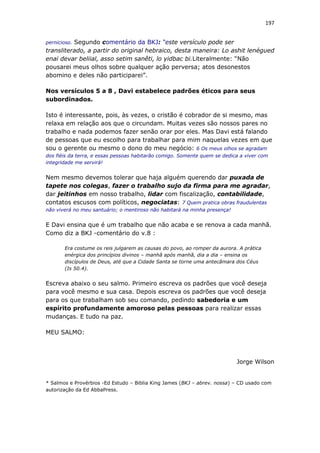 197
pernicioso. Segundo comentário da BKJ: “este versículo pode ser
transliterado, a partir do original hebraico, desta maneira: Lo ashit lenégued
enai devar beliial, asso setim sanêti, lo yidbac bi.Literalmente: “Não
pousarei meus olhos sobre qualquer ação perversa; atos desonestos
abomino e deles não participarei”.
Nos versículos 5 a 8 , Davi estabelece padrões éticos para seus
subordinados.
Isto é interessante, pois, às vezes, o cristão é cobrador de si mesmo, mas
relaxa em relação aos que o circundam. Muitas vezes são nossos pares no
trabalho e nada podemos fazer senão orar por eles. Mas Davi está falando
de pessoas que eu escolho para trabalhar para mim naquelas vezes em que
sou o gerente ou mesmo o dono do meu negócio: 6 Os meus olhos se agradam
dos fiéis da terra, e essas pessoas habitarão comigo. Somente quem se dedica a viver com
integridade me servirá!
Nem mesmo devemos tolerar que haja alguém querendo dar puxada de
tapete nos colegas, fazer o trabalho sujo da firma para me agradar,
dar jeitinhos em nosso trabalho, lidar com fiscalização, contabilidade,
contatos escusos com políticos, negociatas: 7 Quem pratica obras fraudulentas
não viverá no meu santuário; o mentiroso não habitará na minha presença!
E Davi ensina que é um trabalho que não acaba e se renova a cada manhã.
Como diz a BKJ -comentário do v.8 :
Era costume os reis julgarem as causas do povo, ao romper da aurora. A prática
enérgica dos princípios divinos – manhã após manhã, dia a dia – ensina os
discípulos de Deus, até que a Cidade Santa se torne uma antecâmara dos Céus
(Is 50.4).
Escreva abaixo o seu salmo. Primeiro escreva os padrões que você deseja
para você mesmo e sua casa. Depois escreva os padrões que você deseja
para os que trabalham sob seu comando, pedindo sabedoria e um
espírito profundamente amoroso pelas pessoas para realizar essas
mudanças. E tudo na paz.
MEU SALMO:
Jorge Wilson
* Salmos e Provérbios -Ed Estudo – Biblia King James (BKJ – abrev. nossa) – CD usado com
autorização da Ed AbbaPress.
 
