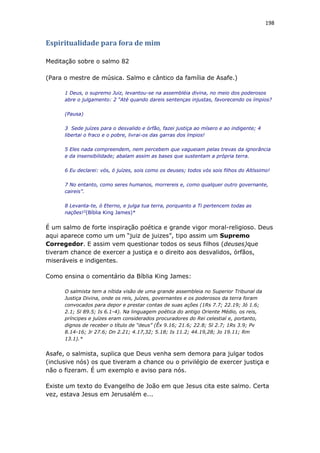 198
Espiritualidade para fora de mim
Meditação sobre o salmo 82
(Para o mestre de música. Salmo e cântico da família de Asafe.)
1 Deus, o supremo Juiz, levantou-se na assembléia divina, no meio dos poderosos
abre o julgamento: 2 “Até quando dareis sentenças injustas, favorecendo os ímpios?
(Pausa)
3 Sede juízes para o desvalido e órfão, fazei justiça ao mísero e ao indigente; 4
libertai o fraco e o pobre, livrai-os das garras dos ímpios!
5 Eles nada compreendem, nem percebem que vagueiam pelas trevas da ignorância
e da insensibilidade; abalam assim as bases que sustentam a própria terra.
6 Eu declarei: vós, ó juízes, sois como os deuses; todos vós sois filhos do Altíssimo!
7 No entanto, como seres humanos, morrereis e, como qualquer outro governante,
caireis”.
8 Levanta-te, ó Eterno, e julga tua terra, porquanto a Ti pertencem todas as
nações!3
(Bíblia King James)*
É um salmo de forte inspiração poética e grande vigor moral-religioso. Deus
aqui aparece como um um “juiz de juizes”, tipo assim um Supremo
Corregedor. E assim vem questionar todos os seus filhos (deuses)que
tiveram chance de exercer a justiça e o direito aos desvalidos, órfãos,
miseráveis e indigentes.
Como ensina o comentário da Bíblia King James:
O salmista tem a nítida visão de uma grande assembleia no Superior Tribunal da
Justiça Divina, onde os reis, juízes, governantes e os poderosos da terra foram
convocados para depor e prestar contas de suas ações (1Rs 7.7; 22.19; Jó 1.6;
2.1; Sl 89.5; Is 6.1-4). Na linguagem poética do antigo Oriente Médio, os reis,
príncipes e juízes eram considerados procuradores do Rei celestial e, portanto,
dignos de receber o título de “deus” (Êx 9.16; 21.6; 22.8; Sl 2.7; 1Rs 3.9; Pv
8.14-16; Jr 27.6; Dn 2.21; 4.17,32; 5.18; Is 11.2; 44.19,28; Jo 19.11; Rm
13.1).*
Asafe, o salmista, suplica que Deus venha sem demora para julgar todos
(inclusive nós) os que tiveram a chance ou o privilégio de exercer justiça e
não o fizeram. É um exemplo e aviso para nós.
Existe um texto do Evangelho de João em que Jesus cita este salmo. Certa
vez, estava Jesus em Jerusalém e...
 