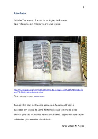 1
Introdução
O Velho Testamento é a raiz da teologia cristã e muito
aproveitaremos em meditar sobre seus textos.
http://pt.wikipedia.org/wiki/Hist%C3%B3ria_da_teologia_crist%C3%A3#mediavie
wer/File:Bible.malmesbury.arp.jpg
Bible.malmesbury.arp Domínio público
Compartilho aqui meditações usadas um Pequenos Grupos e
baseadas em textos do Velho Testamento que tem muito a nos
ensinar pois são inspirados pelo Espirito Santo. Esperamos que sejam
relevantes para seu devocional diário.
Jorge Wilson N. Neves
 