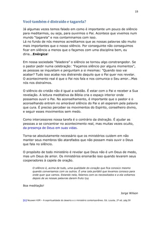 19
Você também é distraído e tagarela?
Já algumas vezes temos falado em como é importante um pouco de silêncio
para meditarmos, ou seja, para ouvirmos o Pai. Acontece que vivemos num
mundo “tagarela” e nos contaminamos com isso.
Lá no fundo de nós mesmos acreditamos que as nossas palavras são muito
mais importantes que o nosso silêncio. Por conseguinte não conseguimos
ficar em silêncio a menos que o façamos com uma disciplina bem, eu
diria...Enérgica!
Em nossa sociedade “faladeira” o silêncio se tornou algo constrangedor. Se
o pastor pedir numa celebração: ”Façamos silêncio por alguns momentos”,
as pessoas se inquietam e perguntam a si mesmas: ”Quando isso vai
acabar? Tudo isso acaba nos distraindo daquilo que o Pai quer nos revelar.
O acontecimento real é que o Pai nos fala e nos comunica o Seu amor...Mas
nós nos distraímos.
O silêncio do cristão não é igual a solidão. É estar com o Pai e receber a Sua
revelação. A leitura meditativa da Bíblia cria o espaço interior onde
possamos ouvir o Pai. No aconselhamento, é importante que o pastor e o
aconselhando entrem no amorável silêncio do Pai e ali esperem pela palavra
que cura. É preciso perceber os movimentos do Espírito, conselheiro divino,
e seguir esses movimentos sem medo.
Como intercessores nossa tarefa é o contrário da distração. É ajudar as
pessoas a se concentrar no acontecimento real, mas muitas vezes oculto,
da presença de Deus em suas vidas.
Torna-se absolutamente necessário que os ministérios cuidem em não
manter seus membros tão atarefados que não possam mais ouvir o Deus
que fala no silêncio.
O propósito de todo ministério é revelar que Deus não é um Deus de medo,
mas um Deus de amor. Os ministérios ensinarão isso quando levarem seus
cooperadores à capela de oração.
O silêncio é, acima de tudo, uma qualidade do coração que fica conosco mesmo
quando conversamos com os outros. É uma cela portátil que levamos conosco para
onde quer que vamos. Estando nela, falamos com os necessitados e a ela voltamos
depois de as nossas palavras darem fruto.![1]
Boa meditação!
Jorge Wilson
[1] Nouwen HJM – A espiritualidade do deserto e o ministério contemporâneo. Ed. Loyola, 2ª ed. pág.59
 