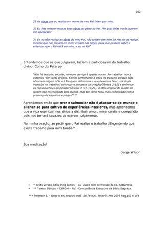 200
25 As obras que eu realizo em nome de meu Pai falam por mim,
32 Eu lhes mostrei muitas boas obras da parte do Pai. Por qual delas vocês querem
me apedrejar?
37 Se eu não realizo as obras do meu Pai, não creiam em mim.38 Mas se as realizo,
mesmo que não creiam em mim, creiam nas obras, para que possam saber e
entender que o Pai está em mim, e eu no Pai”.
Entendemos que os que julgavam, faziam e participavam do trabalho
divino. Como diz Peterson:
“Não há trabalho secular, nenhum serviço é apenas nosso. Ao trabalhar nunca
estamos “por conta própria. Somos semelhante a Deus no trabalho porque toda
obra tem origem nEle e é Ele quem determina o que devemos fazer. Há dupla
intenção no trabalho: continuar o processo da criação(Gênesis 2:15) e enfrentar
as consequências do pecado(Gênesis 3 :17-19,23). A obra original de cuidar do
jardim não foi revogada pela Queda, mas por certo ficou mais complicada com a
presença de espinhos e pragas”***
Aprendemos então que orar e salmodiar não é afastar-se do mundo e
alienar-se para cultivo de experiências interiores, mas aprendemos
que a vida espiritual nos dirige a distribuir amor, misericórdia e compaixão
pois nos tornará capazes de exercer julgamento.
Na minha oração, ao pedir que o Pai realize o trabalho dEle,entendo que
existe trabalho para mim também.
Boa meditação!
Jorge Wilson
 * Texto versão Bíblia King James – CD usado com permissão da Ed. AbbaPress
 ** Textos Bíblicos – CDROM – NVI -Concordância Exaustiva da Bíblia Sagrada.
*** Peterson E. - Onde o seu tesouro está .Ed.Textus . Niterói. Ano 2005 Pag.153 e 154
 