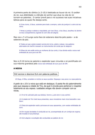 202
A primeira parte do cântico (v.3-10) é dedicada ao louvor do rei. O caráter
do rei, sua afabilidade e a bênção do senhor que atua na vida do rei
tornam-se patentes.. O cantor prevê para o rei sucessos nas suas iniciativas
bélicas para as quais lhe deseja sorte.
6 O teu trono, ó Deus, subsiste para todo o sempre; cetro de justiça é o cetro do teu
reino.
7 Amas a justiça e odeias a iniquidade; por isso Deus, o teu Deus, escolheu-te dentre
os teus companheiros ungindo-te com óleo de alegria.
Mas nos v.7 e 8 surge outra face do soberano descrita pelo poeta – a de
soberano da paz.
8 Todas as tuas vestes exalam aroma de mirra, aloés e cássia; nos palácios
adornados de marfim ressoam os instrumentos de corda que te alegram.
9 Filhas de reis estão entre as mulheres da tua corte; à tua direita está a noiva real
enfeitada de ouro puro de Ofir.
Nos vs 9-10 torna-se patente o esplendor quer circunda o rei pontificado em
sua máxima grandeza pela noiva real enfeitada de ouro puro de Ofir.
A NOIVA
ELE escreve e descreve ELA com palavras poéticas.
10 Ouça, ó filha, considere e incline os seus ouvidos: Esqueça o seu povo e a casa paterna.
A partir do v.10 é a noiva que está em destaque. O poeta lhe diz paternalmente
para que esqueça a cidade de Tiro, da qual é oriunda para pertencer e respeitar
totalmente ao seu esposo. Lealdades antigas não devem competir com as
novas.
11 O rei foi cativado pela sua beleza; honre-o, pois ele é o seu senhor.
12 A cidade de Tiro trará seus presentes; seus moradores mais ricos buscarão o seu
favor.
13 Cheia de esplendor está a princesa em seus aposentos, com vestes enfeitadas de
ouro.
14 Em roupas bordadas é conduzida ao rei, acompanhada de um cortejo de virgens;
são levadas à tua presença.
15 Com alegria e exultação são conduzidas ao palácio do rei.
 