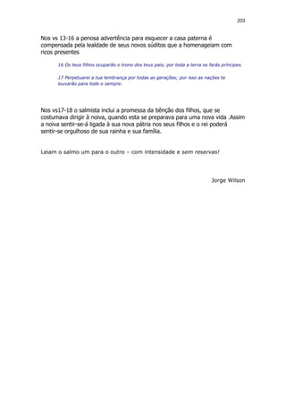 203
Nos vs 13-16 a penosa advertência para esquecer a casa paterna é
compensada pela lealdade de seus novos súditos que a homenageiam com
ricos presentes
16 Os teus filhos ocuparão o trono dos teus pais; por toda a terra os farás príncipes.
17 Perpetuarei a tua lembrança por todas as gerações; por isso as nações te
louvarão para todo o sempre.
Nos vs17-18 o salmista inclui a promessa da bênção dos filhos, que se
costumava dirigir à noiva, quando esta se preparava para uma nova vida .Assim
a noiva sentir-se-á ligada à sua nova pátria nos seus filhos e o rei poderá
sentir-se orgulhoso de sua rainha e sua família.
Leiam o salmo um para o outro – com intensidade e sem reservas!
Jorge Wilson
 