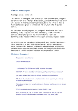 204
Cânticos de Romagem
Meditação sobre o salmo 120
Os Cânticos de Romagem eram salmos que eram entoados pelo peregrinos
ao caminharem para o Templo de Jerusalém, para as festas religiosas. Eram
uma espécie de hinário para os viajantes saudosos dos pátios de Deus e
fazem parte desse grupo os salmos 120 até 134, num total de quinze
salmos.
Há um desejo intenso por parte dos peregrinos de estarem "na Casa do
Senhor"(134:1), porque é onde mora o Senhor (132:14). Portanto, o
salmista está alegre" quando me disseram: Vamos à Casa do
Senhor"(122:1). Precisavam fazer uma viagem cheia de perigos e ciladas.
Iniciaremos o estudo meditativo desses salmos à luz do Novo Testamento
nesse inicio de 2009. Será uma preparação para a nossa Páscoa cristã
assim como era para a Páscoa judaica daqueles peregrinos. Rogo ao Pai
perceber minha saudade dEle como aqueles fiéis peregrinos que iam com
saudades ao Templo busca-Lo entoando de coração esses salmos.
Cântico de Romagem I
Oração contra os maldizentes
Cântico de peregrinação.
1 Em minha aflição invoquei o SENHOR, e Ele me respondeu.
2 SENHOR, livra-me dos lábios caluniadores, da língua mentirosa e traiçoeira!
3 O que te dar em paga, o que te retribuir em dobro, ó língua pérfida?
4 Contudo, Ele a castigará com as flechas afiadas de um guerreiro, com brasas
incandescentes de sândalo.
5 Infeliz de mim que vivo como forasteiro em Meseque, que habito entre as tendas
de Quedar!
6 Tenho passado tempo demais entre os que odeiam a paz.
7 Sou um homem de paz; no entanto, ainda que insista em falar de paz, eles
preferem engendrar violências e brutalidades. (Bíblia King James -BKJ)
 