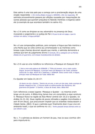 205
Este salmo é uma luta pela paz e começa com a proclamação alegre de uma
oração respondida: 1 Em minha aflição invoquei o SENHOR, e Ele me respondeu. O
salmista provavelmente passara por aflições causadas por maquinações de
outras pessoas que queriam prejudica-lo falando mentiras e enganos sobre
ele (a exemplo do que acontece também no salmo 41).
No v.3 é como se dirigisse ao seu adversário na presença de Deus
invocando o julgamento e a justiça do Pai:3 O que te dar em paga, o que te
retribuir em dobro, ó língua pérfida?
No v.4 usa comparações poéticas, pois compara a língua que fala mentira a
uma flecha que se volta contra seu arremessador e as mentiras como
brasas cujas chamas devoram aquele que mente, o salmista demonstra a
certeza que tem do julgamento divino:4 Contudo, Ele a castigará com as flechas
afiadas de um guerreiro, com brasas incandescentes de sândalo.
No v.5-6 usa-se uma metáfora na referencia a Meseque em Ezequiel 38:2
1 Veio a mim esta palavra do SENHOR: 2 “Filho do homem, vire o rosto contra
Gogue, da terra de Magogue, o príncipe maior de Meseque e de Tubal; profetize
contra ele 3 e diga: Assim diz o Soberano, o SENHOR: Estou contra você, ó Gogue,
príncipe maior de Mesequee de Tubal. Bíblia NVI
E a Quedar em Isaías 21;16-17:
16 Assim me diz o Senhor: “Dentro de um ano, e nem um dia mais, toda a pompa de
Quedar chegará ao fim. 17 Poucos serão os sobreviventes dos flecheiros, dos
guerreiros de Quedar”. O Senhor, o Deus de Israel, falou. Bíblia NVI
Com referencia a esses lugares -Mesaque e Quedar – os mesmos eram
longe um do outro. A Bíblia King James traz um comentário a esse versículo
5: Meseque ficava na região da Ásia Menor central (Gn 10.2) e Quedar, na
Arábia (Is 21.16). Duas regiões de povos nômades e pagãos (incivilizados e
sem fé em Deus), que procuravam impedir que os israelitas restaurassem a
Cidade Santa. (BKJ). O que o salmista quer finalmente dizer é que vive em
ambiente hostil, o que se confirma no v.6.: Tenho passado tempo demais entre os
que odeiam a paz.
No v. 7 o salmista se declara um homem de paz, mas os seus vizinhos vêm
para importuná-lo:
 