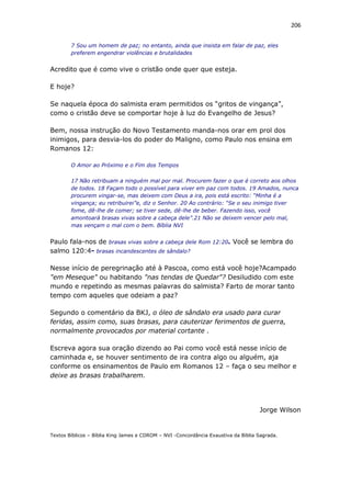 206
7 Sou um homem de paz; no entanto, ainda que insista em falar de paz, eles
preferem engendrar violências e brutalidades
Acredito que é como vive o cristão onde quer que esteja.
E hoje?
Se naquela época do salmista eram permitidos os “gritos de vingança”,
como o cristão deve se comportar hoje à luz do Evangelho de Jesus?
Bem, nossa instrução do Novo Testamento manda-nos orar em prol dos
inimigos, para desvia-los do poder do Maligno, como Paulo nos ensina em
Romanos 12:
O Amor ao Próximo e o Fim dos Tempos
17 Não retribuam a ninguém mal por mal. Procurem fazer o que é correto aos olhos
de todos. 18 Façam todo o possível para viver em paz com todos. 19 Amados, nunca
procurem vingar-se, mas deixem com Deus a ira, pois está escrito: “Minha é a
vingança; eu retribuirei”e, diz o Senhor. 20 Ao contrário: “Se o seu inimigo tiver
fome, dê-lhe de comer; se tiver sede, dê-lhe de beber. Fazendo isso, você
amontoará brasas vivas sobre a cabeça dele”.21 Não se deixem vencer pelo mal,
mas vençam o mal com o bem. Bíblia NVI
Paulo fala-nos de brasas vivas sobre a cabeça dele Rom 12:20. Você se lembra do
salmo 120:4- brasas incandescentes de sândalo?
Nesse início de peregrinação até à Pascoa, como está você hoje?Acampado
"em Meseque" ou habitando "nas tendas de Quedar"? Desiludido com este
mundo e repetindo as mesmas palavras do salmista? Farto de morar tanto
tempo com aqueles que odeiam a paz?
Segundo o comentário da BKJ, o óleo de sândalo era usado para curar
feridas, assim como, suas brasas, para cauterizar ferimentos de guerra,
normalmente provocados por material cortante .
Escreva agora sua oração dizendo ao Pai como você está nesse início de
caminhada e, se houver sentimento de ira contra algo ou alguém, aja
conforme os ensinamentos de Paulo em Romanos 12 – faça o seu melhor e
deixe as brasas trabalharem.
Jorge Wilson
Textos Bíblicos – Bíblia King James e CDROM – NVI -Concordância Exaustiva da Bíblia Sagrada.
 