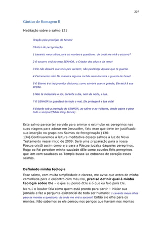 207
Cântico de Romagem II
Meditação sobre o salmo 121
Oração pela proteção do Senhor
Cântico de peregrinação.
1 Levanto meus olhos para os montes e questiono: de onde me virá o socorro?
2 O socorro virá do meu SENHOR, o Criador dos céus e da terra!
3 Ele não deixará que teus pés vacilem; não pestaneja Aquele que te guarda.
4 Certamente não! De maneira alguma cochila nem dormita o guarda de Israel.
5 O Eterno é o teu protetor diuturno; como sombra que te guarda, Ele está à sua
direita.
6 Não te molestará o sol, durante o dia, nem de noite, a lua.
7 O SENHOR te guardará de todo o mal, Ele protegerá a tua vida!
8 Estarás sob a proteção do SENHOR, ao saíres e ao voltares, desde agora e para
todo o sempre!(Bíblia King James)
Este salmo parece ter servido para animar e estimular os peregrinos nas
suas viagens para adorar em Jerusalém, fato esse que deve ter justificado
sua inserção no grupo dos Salmos de Peregrinação (120-
134).Continuaremos a leitura meditativa desses salmos à luz do Novo
Testamento nesse inicio de 2009. Será uma preparação para a nossa
Páscoa cristã assim como era para a Páscoa judaica daqueles peregrinos.
Rogo ao Pai perceber minha saudade dEle como aqueles fiéis peregrinos
que iam com saudades ao Templo busca-Lo entoando de coração esses
salmos.
Definindo minha teologia
Esse salmo, com muita simplicidade e clareza, me avisa que antes de minha
caminhada para o encontro com meu Pai, preciso definir qual é minha
teologia sobre Ele – o que eu penso dEle e o que eu falo para Ele.
No v.1 o locutor fala como quem está pronto para partir – iniciar sua
jornada e faz a pergunta existencial de todo ser humano: 1 Levanto meus olhos
para os montes e questiono: de onde me virá o socorro? Então ele olha para os
montes. Não sabemos se ele pensou nos perigos que haviam nos montes
 