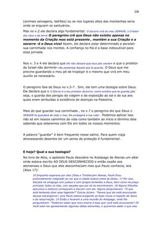 208
(animais selvagens, ladrões) ou se nos lugares altos das montanhas seria
onde se erguiam os santuários.
Mas no v.2 ele declara algo fundamental: O socorro virá do meu SENHOR, o Criador
dos céus e da terra! O peregrino crê que Deus não existiu apenas no
momento da Criação mas está presente , mantém a sua Criação e a
socorre -é o Deus vivo! Assim, ele declara estar determinado a persistir
sua caminhada nos montes. A confiança no Pai é a base indiscutível para
essa jornada.
Nos v. 3 e 4 ele declara que Ele não deixará que teus pés vacilem e que o protetor
de Israel não dormirá- não pestaneja Aquele que te guarda. O Deus que me
previne guardando o meu pé de tropeçar é o mesmo que virá em meu
auxílio se necessário.
O peregrino fala de Deus no v.5-7 . Sim, ele tem uma teologia sobre Deus.
Ele declara que o O Eterno é o teu protetor diuturno; como sombra que te guarda ,ou
seja, o guarda dos perigos da viagem e da exposição ao sol e da lua aos
quais eram atribuídas a existência de doenças na Palestina.
Mais do que guardar sua caminhada , no v.7 o peregrino diz que Deus O
SENHOR te guardará de todo o mal, Ele protegerá a tua vida! . Podemos aplicar isso
não só em nossos caminhos de vida como também ao início e término dela
sabendo que estaremos com Ele em todos os nossos momentos.
A palavra “guardar” é bem frequente nesse salmo. Para quem viaja
atravessando desertos ter um senso de proteção é fundamental .
E hoje? Qual a sua teologia?
No livro de Atos, o apóstolo Paulo descobre no Areópago de Atenas um altar
onde estava escrito AO DEUS DESCONHECIDO e então expõe aos
atenienses o Deus que eles desconheciam mas que Paulo conhecia, leia
(Atos 17):
16 Enquanto esperava por eles (Silas e Timóteo)em Atenas, Paulo ficou
profundamente indignado ao ver que a cidade estava cheia de ídolos. 17 Por isso,
discutia na sinagoga com judeus e com gregos tementes a Deus, bem como na praça
principal, todos os dias, com aqueles que por ali se encontravam. 18 Alguns filósofos
epicureus e estóicos começaram a discutir com ele. Alguns perguntavam: “O que
está tentando dizer esse tagarela?” Outros diziam: “Parece que ele está anunciando
deuses estrangeiros”, pois Paulo estava pregando as boas novas a respeito de Jesus
e da ressurreição. 19 Então o levaram a uma reunião do Areópago, onde lhe
perguntaram: “Podemos saber que novo ensino é esse que você está anunciando? 20
Você está nos apresentando algumas idéias estranhas, e queremos saber o que elas
 