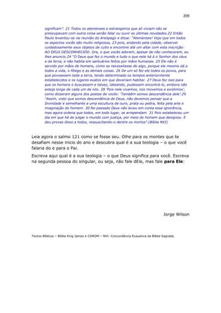 209
significam”. 21 Todos os atenienses e estrangeiros que ali viviam não se
preocupavam com outra coisa senão falar ou ouvir as últimas novidades.22 Então
Paulo levantou-se na reunião do Areópago e disse: “Atenienses! Vejo que em todos
os aspectos vocês são muito religiosos, 23 pois, andando pela cidade, observei
cuidadosamente seus objetos de culto e encontrei até um altar com esta inscrição:
AO DEUS DESCONHECIDO. Ora, o que vocês adoram, apesar de não conhecerem, eu
lhes anuncio.24 “O Deus que fez o mundo e tudo o que nele há é o Senhor dos céus
e da terra, e não habita em santuários feitos por mãos humanas. 25 Ele não é
servido por mãos de homens, como se necessitasse de algo, porque ele mesmo dá a
todos a vida, o fôlego e as demais coisas. 26 De um só fez ele todos os povos, para
que povoassem toda a terra, tendo determinado os tempos anteriormente
estabelecidos e os lugares exatos em que deveriam habitar. 27 Deus fez isso para
que os homens o buscassem e talvez, tateando, pudessem encontrá-lo, embora não
esteja longe de cada um de nós. 28 ‘Pois nele vivemos, nos movemos e existimos’,
como disseram alguns dos poetas de vocês: ‘Também somos descendência dele’.29
“Assim, visto que somos descendência de Deus, não devemos pensar que a
Divindade é semelhante a uma escultura de ouro, prata ou pedra, feita pela arte e
imaginação do homem. 30 No passado Deus não levou em conta essa ignorância,
mas agora ordena que todos, em todo lugar, se arrependam. 31 Pois estabeleceu um
dia em que há de julgar o mundo com justiça, por meio do homem que designou. E
deu provas disso a todos, ressuscitando-o dentre os mortos”.(Bíblia NVI)
Leia agora o salmo 121 como se fosse seu. Olhe para os montes que te
desafiam nesse inicio do ano e descubra qual é a sua teologia – o que você
falaria do e para o Pai.
Escreva aqui qual é a sua teologia – o que Deus significa para você. Escreva
na segunda pessoa do singular, ou seja, não fale dEle, mas fale para Ele:
Jorge Wilson
Textos Bíblicos – Bíblia King James e CDROM – NVI -Concordância Exaustiva da Bíblia Sagrada.
 