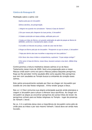 210
Cântico de Romagem III
Meditação sobre o salmo 122
Súplica pela paz em Jerusalém
Cântico davídico, de peregrinação.
1 Alegrei-me quando me convidaram: “Vamos à Casa do Senhor”.
2 Eis que nossos pés chegaram às tuas portas, ó Jerusalém!
3 Cidade construída em bases sólidas, edificada para unir
4 todas as tribos do Eterno, em grande celebração de ação de graças ao Nome do
SENHOR, conforme o mandamento dado a Israel.
5 Lá estão os tribunais de justiça, a sede da casa real de Davi.
6 Rogai ao Eterno pela paz de Jerusalém: “Prosperem os que te amam, ó Jerusalém!
7 Haja paz dentro das tuas muralhas e segurança em teus palácios.”
8 Em favor dos meus irmãos e companheiros, suplicarei: “A paz esteja contigo!”
9 Por amor à Casa do Eterno, nosso Deus, buscarei sempre o teu bem. (Bíblia King
James)
Continuaremos a leitura meditativa desses salmos à luz do Novo
Testamento nesse inicio de 2009. Será uma preparação para a nossa
Páscoa cristã assim como era para a Páscoa judaica daqueles peregrinos.
Rogo ao Pai perceber minha saudade dEle como aqueles fiéis peregrinos
que iam com saudades ao Templo busca-Lo entoando de coração esses
salmos.
Este salmo provavelmente cantado por Davi ao chegar em Jerusalém por
ocasião de uma das festas religiosas . Vinha render graças a Deus.
Nos vs 1-2 Davi comunica sua alegria antecipada quando ainda planejava a
viagem a Jerusalém para cultuar e oferecer seus sacrifícios. Ao chegar em
Jerusalém se alegra ao encontrar peregrinos de outras tribos de Israel. Os
peregrinos vinham para as festas religiosas no Templo - lugar da presença
de Yahweh / Jeová .
No vs. 3-4 o salmista deixa claro a importância de Jerusalém como pólo de
união para as tribos e por isso mesmo Yahweh / Jeová deve ser ainda mais
louvado.
 