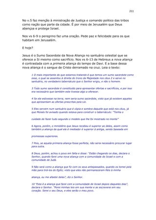211
No v.5 faz menção à ministração de Justiça e comando politico das tribos
como nação que parte da cidade. É por meio de Jerusalém que Deus
abençoa e protege Israel.
Nos vs 6-9 o peregrino faz uma oração. Pede paz e felicidade para os que
habitam em Jerusalém.
E hoje?
Jesus é o Sumo Sacerdote da Nova Aliança no santuário celestial que se
oferece a Si mesmo como sacrifício. Nos vs 6-13 de Hebreus a nova aliança
é contrastada com a primeira aliança do tempo de Davi. E a base dessa
nova aliança é o sangue de Cristo derramado na cruz. Leia o texto:
1 O mais importante do que estamos tratando é que temos um sumo sacerdote como
esse, o qual se assentou à direita do trono da Majestade nos céus 2 e serve no
santuário, no verdadeiro tabernáculo que o Senhor erigiu, e não o homem.
3 Todo sumo sacerdote é constituído para apresentar ofertas e sacrifícios, e por isso
era necessário que também este tivesse algo a oferecer.
4 Se ele estivesse na terra, nem seria sumo sacerdote, visto que já existem aqueles
que apresentam as ofertas prescritas pela Lei.
5 Eles servem num santuário que é cópia e sombra daquele que está nos céus, já
que Moisés foi avisado quando estava para construir o tabernáculo: “Tenha o
cuidado de fazer tudo segundo o modelo que lhe foi mostrado no monte”
6 Agora, porém, o ministério que Jesus recebeu é superior ao deles, assim como
também a aliança da qual ele é mediador é superior à antiga, sendo baseada em
promessas superiores.
7 Pois, se aquela primeira aliança fosse perfeita, não seria necessário procurar lugar
para outra.
8 Deus, porém, achou o povo em falta e disse: “Estão chegando os dias, declara o
Senhor, quando farei uma nova aliança com a comunidade de Israel e com a
comunidade de Judá.
9 Não será como a aliança que fiz com os seus antepassados, quando os tomei pela
mão para tirá-los do Egito; visto que eles não permaneceram fiéis à minha
aliança, eu me afastei deles”, diz o Senhor.
10 “Esta é a aliança que farei com a comunidade de Israel depois daqueles dias”,
declara o Senhor. “Porei minhas leis em sua mente e as escreverei em seu
coração. Serei o seu Deus, e eles serão o meu povo.
 