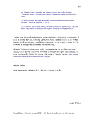 212
11 Ninguém mais ensinará o seu próximo, nem o seu irmão, dizendo:
‘Conheça o Senhor’, porque todos eles me conhecerão, desde o menor até o
maior.
12 Porque eu lhes perdoarei a maldade e não me lembrarei mais dos seus
pecados”. (texto de Jeremias 31:31-34)
13 Chamando “nova” esta aliança, ele tornou antiquada a primeira; e o que se
torna antiquado e envelhecido está a ponto de desaparecer.(Bíblia NVI)
Tudo o que Jerusalém significava para o salmista ,a Igreja (comunidade) é
para o crente de hoje. É nessa Comunidade que estão nossos laços fortes ,
nossos irmãos e amigos, atraídos juntamente conosco para o amor do Pai ,
do Filho e do Espírito que estão no centro dela.
O Novo Testamento traz uma visão transcendente de um Templo onde
Jesus, nosso Sumo sacerdote ministra continuamente por nossa causa. E
essa ministração é feita dentro de nós, onde o Espírito habita: Porei minhas
leis em sua mente e as escreverei em seu coração.
Medite nisso!
Leia novamente Hebreus 8:1-13 e escreva sua oração:
Jorge Wilson
Textos Bíblicos – Bíblia King James e CDROM – NVI -Concordância Exaustiva da Bíblia Sagrada.
 