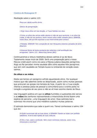 213
Cântico de Romagem IV
Meditação sobre o salmo 123
Prece por rápido auxílio divino
Cântico de peregrinação.
1 Ergo meus olhos em tua direção, a Ti que habitas nos céus.
2 Como os olhos dos servos estão atentos à mão de seus senhores, e os olhos da
criada, à mão de sua senhora, assim nossos olhos estão voltados para o SENHOR,
nosso Deus, até que Ele expresse a sua misericórdia para conosco.
3 Piedade, SENHOR! Tem compaixão de nós! Porquanto estamos cansados de tanto
desprezo.
4 Estamos fartos de tanta zombaria dos soberbos e da humilhação dos
arrogantes! Salmo 123 - Biblia King James (BKJ)
Continuaremos a leitura meditativa desses salmos à luz do Novo
Testamento nesse inicio de 2009. Será uma preparação para a nossa
Páscoa cristã assim como era para a Páscoa judaica daqueles peregrinos.
Rogo ao Pai perceber minha saudade dEle como aqueles fiéis peregrinos
que iam com saudades ao Templo busca-Lo entoando de coração esses
salmos.
Os olhos e as mãos.
Desta vez temos um peregrino sofrido aguardando alívio. Por qualquer
motivo que não sabemos sente-se desprezado, assim como muitas pessoas
que procuram as igrejas nos tempos de hoje. A partir do v.2 sua oração
intensa e piedosa passa de pessoal a comunitária pois o orante porta no
coração a angústia de seu povo e não se vê mais sozinho diante de Deus.
Usa linguagem poética em que os olhos humildes e suplicantes dos servos
e as mãos dos senhores representando a misericórdia divina fazem uma
espécie de parceria , uma linguagem de amor. Esse salmista leal e
submisso me ensina que uma metáfora substitui muitas palavras.
O salmista demonstra que sabe a quem ora. Talvez conhecesse o salmo 104
que diz:
24 Quão numerosas são as tuas obras, ó SENHOR! Fizeste-as todas com perfeita
sabedoria. A terra está repleta de tuas criaturas.
25 Eis o mar, vasto e profundo. Nele vivem inúmeras criaturas, seres vivos,
minúsculos e enormes!
 