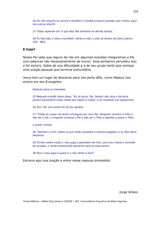 214
26 Por ele singram os navios e também o Leviatã (criatura grande) que criaste, para
com ele se divertir.
27 Todos esperam em Ti que lhes dês alimento no devido tempo.
28 Tu lhes dás, e eles o recolhem; abres a mão, e eles se fartam de bens.(Salmo
104 - BKJ)
E hoje?
Nosso Pai sabe que alguns de nós em algumas ocasiões chegaremos a Ele
com palavras não necessariamente de louvor. Esse peregrino percebeu isso
e foi sincero. Sabia de sua dificuldade e a de seu grupo tanto que começa
uma oração pessoal que termina comunitária.
Jesus tem um lugar de descanso para nós perto dEle, como Mateus nos
ensina em seu Evangelho:
Repouso para os Cansados
25 Naquela ocasião Jesus disse: “Eu te louvo, Pai, Senhor dos céus e da terra,
porque escondeste estas coisas dos sábios e cultos, e as revelaste aos pequeninos.
26 Sim, Pai, pois assim foi do teu agrado.
27 “Todas as coisas me foram entregues por meu Pai. Ninguém conhece o Filho a
não ser o Pai, e ninguém conhece o Pai a não ser o Filho e aqueles a quem o Filho
o quiser revelar.
28 “Venham a mim, todos os que estão cansados e sobrecarregados, e eu lhes darei
descanso.
29 Tomem sobre vocês o meu jugo e aprendam de mim, pois sou manso e humilde
de coração, e vocês encontrarão descanso para as suas almas.
30 Pois o meu jugo é suave e o meu fardo é leve”.
Escreva aqui sua oração e entre nesse repouso prometido:
Jorge Wilson
Textos Bíblicos – Bíblia King James e CDROM – NVI -Concordância Exaustiva da Bíblia Sagrada.
 