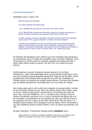215
Cântico de Romagem V
Meditação sobre o salmo 124
Ação de graças pela liberdade
Um cântico davídico de peregrinação.
1 Se o SENHOR não estivesse do nosso lado, que Israel o repita:
2 Se o SENHOR não estivesse do nosso lado, quando os inimigos nos atacaram, 3
eles já nos teriam devorado vivos, quando se enfureceram contra nós.
4 Então, as águas nos teriam arrastado e furiosas torrentes teriam feito submergir
nossas almas.5 Sim, águas profundas e violentas nos teriam afogado!
6 Bendito seja o SENHOR, que não nos entregou para sermos dilacerados pelas
presas e garras ferinas do inimigo.7 Como um pássaro, escapamos da cilada do
caçador; a armadilha foi destruída e nós ficamos livres! 8 O nosso socorro está em o
Nome do Eterno criador do céu e da terra. Salmo 124 - Biblia King James
Os Cânticos de Romagem eram salmos que eram entoados pelo peregrinos
ao caminharem para o Templo de Jerusalém, para as festas religiosas. Eram
uma espécie de hinário para os viajantes saudosos dos pátios de Deus e
fazem parte desse grupo os salmos 120 até 134, num total de quinze
salmos.
Continuaremos o estudo meditativo desses salmos à luz do Novo
Testamento . Será uma preparação para a nossa Páscoa cristã assim como
era para a Páscoa judaica daqueles peregrinos. Rogo ao Pai perceber minha
saudade dEle como aqueles fiéis peregrinos que iam com saudades ao
Templo busca-Lo entoando de coração esses salmos. É sempre bom lembrar
que os salmos são poemas musicados para uso nos cultos do Templo.
Davi coloca esse salmo como salmo de romagem, de peregrinação. Lembra-
se de momentos difíceis de sua vida e da vida de Israel como nação. Logo
no início o cântico capta tanto o perigo como o livramento por parte de
Deus. Davi usa três metáforas; no v. 3 compara seus inimigos como se
fossem truculentos monstros e no v.4 com a enchente das águas dos rios
da montanha. O pensamento do que poderia ter sido sua vida sem Deus o
faz agradecer por ter o Deus ao seu lado. Mais para o final do salmo v.6 -
compara seus inimigos como selvagens aves de rapina. Acho interessante o
uso das metáforas porque sinaliza melhor o que vai dentro do salmista e de
nós.
Só para relembrar: O dicionário Houaiss define metáfora como:
designação de um objeto ou qualidade mediante uma palavra que designa outro
objeto ou qualidade e que tem com o primeiro relação de semelhança.
 