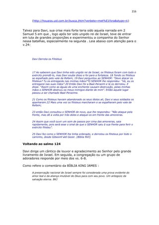 216
(http://houaiss.uol.com.br/busca.jhtm?verbete=met%E1fora&stype=k)
Talvez para Davi, sua crise mais forte teria sido aquela narrada em 2
Samuel 5 em que , logo após ter sido ungido rei de Israel, teve de entrar
em luta de grandes proporções e experimentou a companhia do Senhor
nessa batalhas, especialmente na segunda . Leia abaixo com atenção para o
v.24:
Davi Derrota os Filisteus
17 Ao saberem que Davi tinha sido ungido rei de Israel, os filisteus foram com todo o
exército prendê-lo, mas Davi soube disso e foi para a fortaleza. 18 Tendo os filisteus
se espalhado pelo vale de Refaim, 19 Davi perguntou ao SENHOR: “Devo atacar os
filisteus? Tu os entregarás nas minhas mãos?”O SENHOR lhe respondeu: “Vá, eu os
entregarei nas suas mãos”.20 Então Davi foi a Baal-Perazim e lá os derrotou. E
disse: “Assim como as águas de uma enchente causam destruição, pelas minhas
mãos o SENHOR destruiu os meus inimigos diante de mim”. Então aquele lugar
passou a ser chamado Baal-Perazime.
21 Como os filisteus haviam abandonado os seus ídolos ali, Davi e seus soldados os
apanharam.22 Mais uma vez os filisteus marcharam e se espalharam pelo vale de
Refaim;
23 então Davi consultou o SENHOR de novo, que lhe respondeu: “Não ataque pela
frente, mas dê a volta por trás deles e ataque-os em frente das amoreiras.
24 Assim que você ouvir um som de passos por cima das amoreiras, saia
rapidamente, pois será esse o sinal de que o SENHOR saiu à sua frente para ferir o
exército filisteu”.
25 Davi fez como o SENHOR lhe tinha ordenado, e derrotou os filisteus por todo o
caminho, desde Gibeomf até Gezer. (Bíblia NVI)
Voltando ao salmo 124
Davi dirige um cântico de louvor e agradecimento ao Senhor pelo grande
livramento de Israel. Em seguida, a congregação ou um grupo de
adoradores responde por meio dos vs. 6-8.
Como refere o comentário da BÍBLIA KING JAMES :
A preservação nacional de Israel sempre foi considerada uma prova evidente do
amor leal e da aliança imutável de Deus para com seu povo. Um antegozo da
salvação eterna. BKJ
 