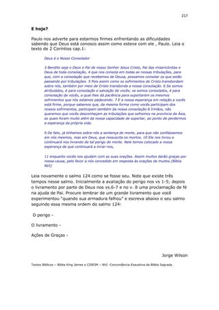 217
E hoje?
Paulo nos adverte para estarmos firmes enfrentando as dificuldades
sabendo que Deus está conosco assim como esteve com ele , Paulo. Leia o
texto de 2 Coríntios cap.1:
Deus é o Nosso Consolador
3 Bendito seja o Deus e Pai de nosso Senhor Jesus Cristo, Pai das misericórdias e
Deus de toda consolação, 4 que nos consola em todas as nossas tribulações, para
que, com a consolação que recebemos de Deusa, possamos consolar os que estão
passando por tribulações. 5 Pois assim como os sofrimentos de Cristo transbordam
sobre nós, também por meio de Cristo transborda a nossa consolação. 6 Se somos
atribulados, é para consolação e salvação de vocês; se somos consolados, é para
consolação de vocês, a qual lhes dá paciência para suportarem os mesmos
sofrimentos que nós estamos padecendo. 7 E a nossa esperança em relação a vocês
está firme, porque sabemos que, da mesma forma como vocês participam dos
nossos sofrimentos, participam também da nossa consolação.8 Irmãos, não
queremos que vocês desconheçam as tribulações que sofremos na província da Ásia,
as quais foram muito além da nossa capacidade de suportar, ao ponto de perdermos
a esperança da própria vida.
9 De fato, já tínhamos sobre nós a sentença de morte, para que não confiássemos
em nós mesmos, mas em Deus, que ressuscita os mortos. 10 Ele nos livrou e
continuará nos livrando de tal perigo de morte. Nele temos colocado a nossa
esperança de que continuará a livrar-nos,
11 enquanto vocês nos ajudam com as suas orações. Assim muitos darão graças por
nossa causa, pelo favor a nós concedido em resposta às orações de muitos.(Bíblia
NVI)
Leia novamente o salmo 124 como se fosse seu. Note que existe três
tempos nesse salmo. Inicialmente a avaliação do perigo nos vs 1-5; depois
o livramento por parte de Deus nos vs.6-7 e no v. 8 uma proclamação de fé
na ajuda de Pai. Procure lembrar de um grande livramento que você
experimentou “quando sua armadura falhou” e escreva abaixo o seu salmo
seguindo essa mesma ordem do salmo 124:
O perigo -
O livramento -
Ações de Graças -
Jorge Wilson
Textos Bíblicos – Bíblia King James e CDROM – NVI -Concordância Exaustiva da Bíblia Sagrada.
 