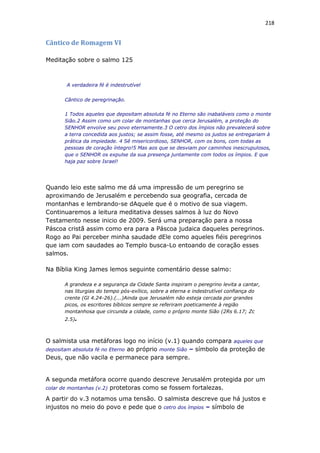 218
Cântico de Romagem VI
Meditação sobre o salmo 125
A verdadeira fé é indestrutível
Cântico de peregrinação.
1 Todos aqueles que depositam absoluta fé no Eterno são inabaláveis como o monte
Sião.2 Assim como um colar de montanhas que cerca Jerusalém, a proteção do
SENHOR envolve seu povo eternamente.3 O cetro dos ímpios não prevalecerá sobre
a terra concedida aos justos; se assim fosse, até mesmo os justos se entregariam à
prática da impiedade. 4 Sê misericordioso, SENHOR, com os bons, com todas as
pessoas de coração íntegro!5 Mas aos que se desviam por caminhos inescrupulosos,
que o SENHOR os expulse da sua presença juntamente com todos os ímpios. E que
haja paz sobre Israel!
Quando leio este salmo me dá uma impressão de um peregrino se
aproximando de Jerusalém e percebendo sua geografia, cercada de
montanhas e lembrando-se dAquele que é o motivo de sua viagem.
Continuaremos a leitura meditativa desses salmos à luz do Novo
Testamento nesse inicio de 2009. Será uma preparação para a nossa
Páscoa cristã assim como era para a Páscoa judaica daqueles peregrinos.
Rogo ao Pai perceber minha saudade dEle como aqueles fiéis peregrinos
que iam com saudades ao Templo busca-Lo entoando de coração esses
salmos.
Na Bíblia King James lemos seguinte comentário desse salmo:
A grandeza e a segurança da Cidade Santa inspiram o peregrino levita a cantar,
nas liturgias do tempo pós-exílico, sobre a eterna e indestrutível confiança do
crente (Gl 4.24-26).(...)Ainda que Jerusalém não esteja cercada por grandes
picos, os escritores bíblicos sempre se referiram poeticamente à região
montanhosa que circunda a cidade, como o próprio monte Sião (2Rs 6.17; Zc
2.5).
O salmista usa metáforas logo no início (v.1) quando compara aqueles que
depositam absoluta fé no Eterno ao próprio monte Sião – símbolo da proteção de
Deus, que não vacila e permanece para sempre.
A segunda metáfora ocorre quando descreve Jerusalém protegida por um
colar de montanhas (v.2) protetoras como se fossem fortalezas.
A partir do v.3 notamos uma tensão. O salmista descreve que há justos e
injustos no meio do povo e pede que o cetro dos ímpios – símbolo de
 