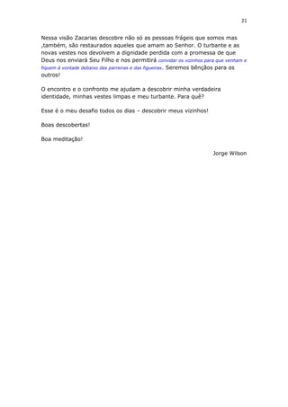 21
Nessa visão Zacarias descobre não só as pessoas frágeis que somos mas
,também, são restaurados aqueles que amam ao Senhor. O turbante e as
novas vestes nos devolvem a dignidade perdida com a promessa de que
Deus nos enviará Seu Filho e nos permitirá convidar os vizinhos para que venham e
fiquem à vontade debaixo das parreiras e das figueiras. Seremos bênçãos para os
outros!
O encontro e o confronto me ajudam a descobrir minha verdadeira
identidade, minhas vestes limpas e meu turbante. Para quê?
Esse é o meu desafio todos os dias – descobrir meus vizinhos!
Boas descobertas!
Boa meditação!
Jorge Wilson
 
