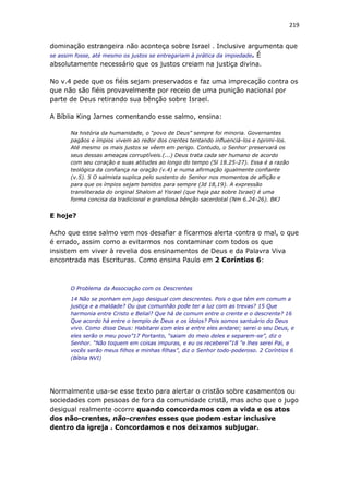 219
dominação estrangeira não aconteça sobre Israel . Inclusive argumenta que
se assim fosse, até mesmo os justos se entregariam à prática da impiedade. É
absolutamente necessário que os justos creiam na justiça divina.
No v.4 pede que os fiéis sejam preservados e faz uma imprecação contra os
que não são fiéis provavelmente por receio de uma punição nacional por
parte de Deus retirando sua bênção sobre Israel.
A Bíblia King James comentando esse salmo, ensina:
Na história da humanidade, o “povo de Deus” sempre foi minoria. Governantes
pagãos e ímpios vivem ao redor dos crentes tentando influenciá-los e oprimi-los.
Até mesmo os mais justos se vêem em perigo. Contudo, o Senhor preservará os
seus dessas ameaças corruptíveis.(...) Deus trata cada ser humano de acordo
com seu coração e suas atitudes ao longo do tempo (Sl 18.25-27). Essa é a razão
teológica da confiança na oração (v.4) e numa afirmação igualmente confiante
(v.5). 5 O salmista suplica pelo sustento do Senhor nos momentos de aflição e
para que os ímpios sejam banidos para sempre (Jd 18,19). A expressão
transliterada do original Shalom al Yisrael (que haja paz sobre Israel) é uma
forma concisa da tradicional e grandiosa bênção sacerdotal (Nm 6.24-26). BKJ
E hoje?
Acho que esse salmo vem nos desafiar a ficarmos alerta contra o mal, o que
é errado, assim como a evitarmos nos contaminar com todos os que
insistem em viver à revelia dos ensinamentos de Deus e da Palavra Viva
encontrada nas Escrituras. Como ensina Paulo em 2 Coríntios 6:
O Problema da Associação com os Descrentes
14 Não se ponham em jugo desigual com descrentes. Pois o que têm em comum a
justiça e a maldade? Ou que comunhão pode ter a luz com as trevas? 15 Que
harmonia entre Cristo e Belial? Que há de comum entre o crente e o descrente? 16
Que acordo há entre o templo de Deus e os ídolos? Pois somos santuário do Deus
vivo. Como disse Deus: Habitarei com eles e entre eles andarei; serei o seu Deus, e
eles serão o meu povo”17 Portanto, “saiam do meio deles e separem-se”, diz o
Senhor. “Não toquem em coisas impuras, e eu os receberei”18 "e lhes serei Pai, e
vocês serão meus filhos e minhas filhas”, diz o Senhor todo-poderoso. 2 Coríntios 6
(Bíblia NVI)
Normalmente usa-se esse texto para alertar o cristão sobre casamentos ou
sociedades com pessoas de fora da comunidade cristã, mas acho que o jugo
desigual realmente ocorre quando concordamos com a vida e os atos
dos não-crentes, não-crentes esses que podem estar inclusive
dentro da igreja . Concordamos e nos deixamos subjugar.
 