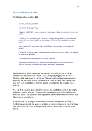 221
Cântico de Romagem - VII
Meditação sobre o salmo 126
Consolo para os que sofrem
Um cântico de peregrinação.
1 Quando o SENHOR trouxe novamente restauração a Sião, nos sentimos como num
sonho!
2 Então, se nos encheu de riso a boca, e a nossa língua de alegres expressões de
louvor. Até nas outras nações se comentava: “O Eterno fez maravilhas por esse
povo!”
3 Sim, realizações grandiosas fez o SENHOR por nós, por esse motivo estamos
felizes!
4 SENHOR, traze os nossos cativos de volta, assim como enches o leito dos ribeiros
no deserto do Neguebe.
5 Os que em lágrimas semeiam, em júbilo ceifarão!
6 Aquele que parte chorando, enquanto lança a semente, retornará entoando
cânticos de louvor, trazendo seus feixes. Biblia King James (BKJ)
Continuaremos a leitura desses salmos dos peregrinos à luz do Novo
Testamento nesse inicio de 2009. Será uma preparação para a nossa
Páscoa cristã assim como era para a Páscoa judaica daqueles peregrinos.
Rogo ao Pai perceber minha saudade dEle como aqueles fiéis peregrinos
que iam com saudades ao Templo busca-Lo entoando de coração esses
salmos.
Nos vs. 1-3 aqueles que estavam exilados ou afastados exultam de alegria
pelo seu retorno a Israel. Talvez assim estivessem por exílio político , ou
fome ou peste. De qualquer forma presenciaram maravilhas quando de sua
libertação e seu retorno.
É importante ter a alegria experimentada com o Pai sempre trazida à
lembrança, pois será ela que nos ajudara e esperarmos que o mesmo Deus
que esteve conosco em nosso passado estará conosco no presente e no
futuro.
 