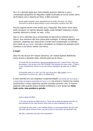 222
No v.4 o salmista pede que mais exilados queiram retornar e usa a
comparação geográfica do Neguebe, região localizada ao sul de Israel, perto
da fronteira com o deserto do Sinai. A BKJ comenta:
Numa região inóspita e seca, especialmente no verão, encontrar um ribeiro
(torrente) ou fonte de água potável é como reencontrar a própria vida. BKJ
Poucos lugares seriam mais áridos que o Neguebe. Mas assim como Deus
pode recuperar os riachos daquela região, pode também restaurar a todos
quantos retornem a Israel, ou seja , a Ele.
Nos vs 5-6 o salmista usa a comparação da agricultura olhando para o
futuro. Sua memória não ficou presa pela nostalgia. O esforço daqueles que
semeiam, daqueles que retornaram a Israel será compensado na colheita,
pois trarão os seus feixes. Convida a considerar os milagres do passado como
incentivo a um futuro melhor com Deus.
E hoje?
Deus foi nos buscar em nossos cativeiros, em nossos Egitose Babilônias.
Como ensina o apóstolo João, citando palavras de Jesus :
16 Vocês não me escolheram, mas eu os escolhi para irem e darem fruto, fruto que
permaneça, a fim de que o Pai lhes conceda o que pedirem em meu nome. 17 Este é
o meu mandamento: Amem-se uns aos outros. Evangelho de João cap 15 (Bíblia
NVI)
44 Ninguém pode vir a mim, se o Pai, que me enviou, não o atrair; e eu o
ressuscitarei no último dia. João 6:44 (Bíblia NVI)
E esse salmista em sua singeleza e espontaneidade nos encheu de riso a boca, e
a nossa língua de alegres expressões de louvor (v.2) nos ensina a mantermos nossos
sentimentos e nossa esperança sempre avivados perante o Pai. O mesmo
apóstolo João quando estava exilado profetizara a uma igreja que fazia
tudo certo, mas perdera a paixão.
Carta à Igreja de Éfeso
1 “Ao anjo da igreja em Éfeso escreva: “Estas são as palavras daquele que tem as
sete estrelas em sua mão direita e anda entre os sete candelabros de ouro.
2 Conheço as suas obras, o seu trabalho árduo e a sua perseverança. Sei que você
não pode tolerar homens maus, que pôs à prova os que dizem ser apóstolos mas
não são, e descobriu que eles eram impostores.
 