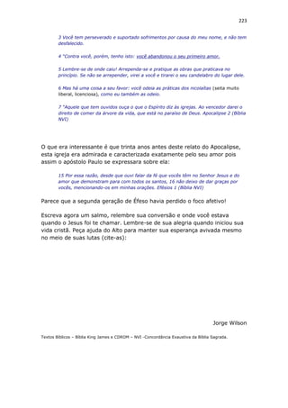 223
3 Você tem perseverado e suportado sofrimentos por causa do meu nome, e não tem
desfalecido.
4 “Contra você, porém, tenho isto: você abandonou o seu primeiro amor.
5 Lembre-se de onde caiu! Arrependa-se e pratique as obras que praticava no
princípio. Se não se arrepender, virei a você e tirarei o seu candelabro do lugar dele.
6 Mas há uma coisa a seu favor: você odeia as práticas dos nicolaítas (seita muito
liberal, licenciosa), como eu também as odeio.
7 “Aquele que tem ouvidos ouça o que o Espírito diz às igrejas. Ao vencedor darei o
direito de comer da árvore da vida, que está no paraíso de Deus. Apocalipse 2 (Bíblia
NVI)
O que era interessante é que trinta anos antes deste relato do Apocalipse,
esta igreja era admirada e caracterizada exatamente pelo seu amor pois
assim o apóstolo Paulo se expressara sobre ela:
15 Por essa razão, desde que ouvi falar da fé que vocês têm no Senhor Jesus e do
amor que demonstram para com todos os santos, 16 não deixo de dar graças por
vocês, mencionando-os em minhas orações. Efésios 1 (Bíblia NVI)
Parece que a segunda geração de Éfeso havia perdido o foco afetivo!
Escreva agora um salmo, relembre sua conversão e onde você estava
quando o Jesus foi te chamar. Lembre-se de sua alegria quando iniciou sua
vida cristã. Peça ajuda do Alto para manter sua esperança avivada mesmo
no meio de suas lutas (cite-as):
Jorge Wilson
Textos Bíblicos – Bíblia King James e CDROM – NVI -Concordância Exaustiva da Bíblia Sagrada.
 