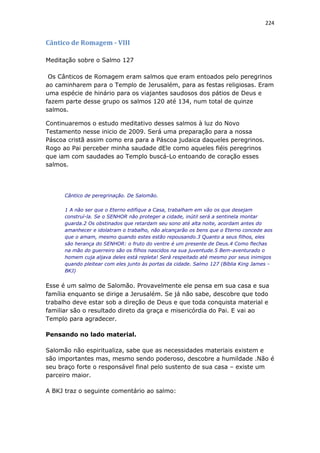 224
Cântico de Romagem - VIII
Meditação sobre o Salmo 127
Os Cânticos de Romagem eram salmos que eram entoados pelo peregrinos
ao caminharem para o Templo de Jerusalém, para as festas religiosas. Eram
uma espécie de hinário para os viajantes saudosos dos pátios de Deus e
fazem parte desse grupo os salmos 120 até 134, num total de quinze
salmos.
Continuaremos o estudo meditativo desses salmos à luz do Novo
Testamento nesse inicio de 2009. Será uma preparação para a nossa
Páscoa cristã assim como era para a Páscoa judaica daqueles peregrinos.
Rogo ao Pai perceber minha saudade dEle como aqueles fiéis peregrinos
que iam com saudades ao Templo buscá-Lo entoando de coração esses
salmos.
Cântico de peregrinação. De Salomão.
1 A não ser que o Eterno edifique a Casa, trabalham em vão os que desejam
construí-la. Se o SENHOR não proteger a cidade, inútil será a sentinela montar
guarda.2 Os obstinados que retardam seu sono até alta noite, acordam antes do
amanhecer e idolatram o trabalho, não alcançarão os bens que o Eterno concede aos
que o amam, mesmo quando estes estão repousando.3 Quanto a seus filhos, eles
são herança do SENHOR: o fruto do ventre é um presente de Deus.4 Como flechas
na mão do guerreiro são os filhos nascidos na sua juventude.5 Bem-aventurado o
homem cuja aljava deles está repleta! Será respeitado até mesmo por seus inimigos
quando pleitear com eles junto às portas da cidade. Salmo 127 (Bíblia King James -
BKJ)
Esse é um salmo de Salomão. Provavelmente ele pensa em sua casa e sua
família enquanto se dirige a Jerusalém. Se já não sabe, descobre que todo
trabalho deve estar sob a direção de Deus e que toda conquista material e
familiar são o resultado direto da graça e misericórdia do Pai. E vai ao
Templo para agradecer.
Pensando no lado material.
Salomão não espiritualiza, sabe que as necessidades materiais existem e
são importantes mas, mesmo sendo poderoso, descobre a humildade .Não é
seu braço forte o responsável final pelo sustento de sua casa – existe um
parceiro maior.
A BKJ traz o seguinte comentário ao salmo:
 