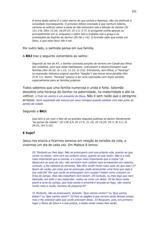 225
O tema deste salmo é o valor eterno do que somos e fazemos, não um estímulo à
ociosidade inconsequente. O princípio bíblico ensinado é que nenhum talento,
carisma ou esforço valem a pena se não estiverem sob a bênção do Senhor (Sl
121.3-8; 2Sm 13.34; 18.24-27; Ct 3.3; 5.7). O arrogante confia apenas ou
principalmente em si, enquanto o sábio luta e trabalha sob a graça e as
orientações do Espírito do Senhor (Dt 28.1-14). O humilde sabe que existe um
Deus, e que esse Deus não é ele.
Por outro lado, o salmista pensa em sua família.
A BKJ traz o seguinte comentário ao salmo:
Segundo as leis do AT, o Senhor concedia porções de terreno em Canaã aos filhos
dos israelitas, para que nelas habitassem, cultivassem e desenvolvessem suas
famílias (Nm 26.53; Js 1.13; 11.23; Jz 2.6). Entretanto, sem filhos, a “herança”
(a expressão hebraica original significa “doação”) das terras seria perdida (Nm
27.8-11). Assim, “herança” passou a ser uma expressão com duplo sentido,
especialmente para as famílias judaicas.
Todos sabemos que uma família numerosa e unida é forte. Salomão
descobre uma herança do Senhor na paternidade, na maternidade e até na
velhice: o fruto do ventre é um presente de Deus. Não é sem razão que o peregrino
arrazoa: Será respeitado até mesmo por seus inimigos quando pleitear com eles junto às
portas da cidade.
Segundo a BKJ:
Isso tem a ver com o fato de as grandes disputas públicas se darem literalmente
“às portas da cidade”. (Sl 128.3,4; Dt 17.5; 21.19; 22.15,24; 25.7; Rt 4.1; Is
29.21; Am 5.12).
E hoje?
Jesus nos ensina a ficarmos serenos em relação às tensões da vida, a
vivermos um dia de cada vez. Em Mateus 6 lemos:
25 “Portanto eu lhes digo: Não se preocupem com sua própria vida, quanto ao que
comer ou beber; nem com seu próprio corpo, quanto ao que vestir. Não é a vida
mais importante que a comida, e o corpo mais importante que a roupa? 26
Observem as aves do céu: não semeiam nem colhem nem armazenam em celeiros;
contudo, o Pai celestial as alimenta. Não têm vocês muito mais valor do que elas? 27
Quem de vocês, por mais que se preocupe, pode acrescentar uma hora que seja à
sua vida?28 “Por que vocês se preocupam com roupas? Vejam como crescem os
lírios do campo. Eles não trabalham nem tecem. 29 Contudo, eu lhes digo que nem
Salomão, em todo o seu esplendor, vestiu-se como um deles. 30 Se Deus veste
assim a erva do campo, que hoje existe e amanhã é lançada ao fogo, não vestirá
muito mais a vocês, homens de pequena fé?
31 Portanto, não se preocupem, dizendo: ‘Que vamos comer?’ ou ‘Que vamos
beber?’ ou ‘Que vamos vestir?’ 32 Pois os pagãos é que correm atrás dessas coisas;
mas o Pai celestial sabe que vocês precisam delas. 33 Busquem, pois, em primeiro
lugar o Reino de Deus e a sua justiça, e todas essas coisas lhes serão
 