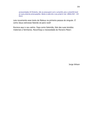 226
acrescentadas.34 Portanto, não se preocupem com o amanhã, pois o amanhã trará
as suas próprias preocupações. Basta a cada dia o seu próprio mal. (Bíblia NVI - CD-
Rom)
Leia novamente esse texto de Mateus na primeira pessoa do singular. É
como Jesus estivesse falando só para você!
Escreva aqui o seu salmo. Faça como Salomão, fale das suas tensões
materiais e familiares. Reconheça a necessidade do Parceiro Maior:
Jorge Wilson
 
