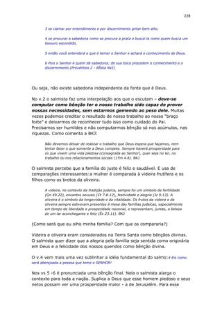 228
3 se clamar por entendimento e por discernimento gritar bem alto;
4 se procurar a sabedoria como se procura a prata e buscá-la como quem busca um
tesouro escondido,
5 então você entenderá o que é temer o Senhor e achará o conhecimento de Deus.
6 Pois o Senhor é quem dá sabedoria; de sua boca procedem o conhecimento e o
discernimento.(Provérbios 2 - BÌblia NVI)
Ou seja, não existe sabedoria independente da fonte que é Deus.
No v.2 o salmista faz uma interpelação aos que o escutam – deve-se
computar como bênção ter o nosso trabalho sido capaz de prover
nossas necessidades, sem estarmos gemendo ao peso dele. Muitas
vezes podemos creditar o resultado de nosso trabalho ao nosso “braço
forte” e deixarmos de reconhecer tudo isso como cuidado do Pai.
Precisamos ser humildes e não computarmos bênção só nos acúmulos, nas
riquezas. Como comenta a BKJ:
Não devemos deixar de realizar o trabalho que Deus espera que façamos, nem
tentar fazer o que somente a Deus compete. Sempre haverá prosperidade para
os que vivem uma vida piedosa (consagrada ao Senhor), quer seja no lar, no
trabalho ou nos relacionamentos sociais (1Tm 4.8). BKJ
O salmista percebe que a família do justo é feliz e saudável. E usa de
comparações interessantes:a mulher é comparada à videira frutífera e os
filhos como os brotos da oliveira.
A videira, no contexto da tradição judaica, sempre foi um símbolo de fertilidade
(Gn 49.22), encantos sexuais (Ct 7.8-12), festividade e alegria (Jz 9.13). A
oliveira é o símbolo da longevidade e da vitalidade. Os frutos da videira e da
oliveira sempre estiveram presentes à mesa das famílias judaicas, especialmente
em tempo de liberdade e prosperidade nacional, e representam, juntas, a beleza
de um lar aconchegante e feliz (Êx 23.11). BKJ
(Como será que eu olho minha família? Com que os compararia?)
Videira e oliveira eram considerados na Terra Santa como bênçãos divinas.
O salmista quer dizer que a alegria pela família seja sentida como originária
em Deus e a felicidade dos nossos queridos como bênção divina.
O v.4 vem mais uma vez sublinhar a idéia fundamental do salmo:4 Eis como
será abençoada a pessoa que teme o SENHOR!
Nos vs 5 -6 é pronunciada uma bênção final. Nela o salmista alarga o
contexto para toda a nação. Suplica a Deus que esse homem piedoso e seus
netos possam ver uma prosperidade maior - a de Jerusalém. Para esse
 