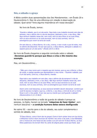22
Nós, o sábado e a graça
A Bíblia contém duas apresentações dos Dez Mandamentos : em Êxodo 20 e
Deuteronômio 5. Mas há uma diferença em relação à observação do
sábado. Qual seria? Teria alguma importância em nossa devoção?
No livro de Êxodo, temos:
"Guarde o sábado, que é um dia santo. Faça todo o seu trabalho durante seis dias da
semana; mas o sétimo dia é o dia de descanso, dedicado a mim, o seu Deus. Não
faça nenhum trabalho nesse dia, nem você, nem os seus filhos ou as suas filhas,
nem os seus escravos ou as suas escravas, nem os seus animais, nem os
estrangeiros que vivem na terra de vocês.
Em seis dias eu, o Deus Eterno, fiz o céu, a terra, o mar e tudo o que há neles, mas
no sétimo dia descansei. Foi por isso que eu, o Deus Eterno, abençoei o sábado e o
separei para ser um dia santo." (Êxodo 20:8-11 BLH)
No livro de Êxodo chegamos a seguinte conclusão sobre o sábado
:Devemos guardá-lo porque que Deus o criou e Ele mesmo deu
exemplo.
Mas, em Deuteronômio...
-"Não use o meu nome sem o respeito que ele merece, pois eu sou o Eterno, o Deus
de vocês, e castigo aqueles que desrespeitam o meu nome. -"Guarde o sábado, que
é um dia santo, como eu, o Deus Eterno, mandei.
Faça todo o seu trabalho em seis dias; mas o sétimo dia da semana é o dia de
descanso, dedicado a mim, o seu Deus. Não faça nenhum trabalho nesse dia, nem
você, nem os seus filhos ou as suas filhas, nem os seus escravos ou as suas
escravas, nem os seus animais, nem os estrangeiros que moram na terra de você.
Assim como você descansa, os seus escravos também devem descansar. Lembre que
você foi escravo no Egito e que eu, o Eterno, o seu Deus, o tirei de lá com a minha
força e com o meu poder. É por isso que eu mando que você guarde o sábado".
(Deuteronômio 5:11-15 BLH)
No livro de Deuteronômio a razão da guarda do sábado é porque as
pessoas, no Egito, haviam se tornado "máquinas de fazer tijolos", sem
nenhum descanso – a condição humana delas estava desfigurada
No salmo 92 – escrito para o dia do sábado, seu autor complementa o
sentido do sábado, leia:
"Ó Deus Eterno, como é bom dar-te graças! Como é bom cantar hinos em tua honra,
ó Altíssimo! Como é bom anunciar de manhã o teu amor e de noite, a tua fidelidade,
com a música de uma harpa de dez cordas e ao som da lira! Ó Deus Eterno, os teus
feitos poderosos me tornam feliz! Eu canto de alegria pelas coisas que fazes. Que
 