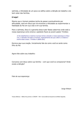 229
salmista, a felicidade de um povo se edifica sobre a bênção do trabalho e do
bem estar das famílias.
E hoje?
Mesmo que o homem piedoso tenha de passar eventualmente por
dificuldade, será em Deus que irá encontrar a felicidade ao experimentar a
fidelidade do Pai em sua vida e em sua família.
Para o salmista, Deus é a garantia disso tudo! Basta sabermos onde está a
nossa esperança como ensina o apóstolo Paulo ao jovem pastor Timóteo:
10 Se trabalhamos e lutamos é porque temos colocado a nossa esperança no Deus
vivo, o Salvador de todos os homens, especialmente dos que crêem.11 Ordene e
ensine estas coisas. I Timóteo 4 (Bíblia NVI)
Escreva aqui sua oração. Inicialmente fale de como você se sente como
filho do Pai.
Agora fale sobre seu trabalho:
Converse com Deus sobre sua família – com que você os compararia? Onde
existe a bênção?
Fale de sua esperança:
Jorge Wilson
Textos Bíblicos – Bíblia King James e CDROM – NVI -Concordância Exaustiva da Bíblia Sagrada.
 