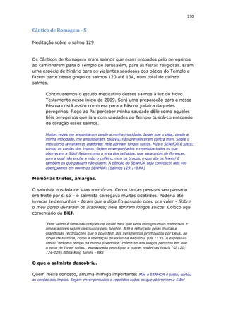 230
Cântico de Romagem - X
Meditação sobre o salmo 129
Os Cânticos de Romagem eram salmos que eram entoados pelo peregrinos
ao caminharem para o Templo de Jerusalém, para as festas religiosas. Eram
uma espécie de hinário para os viajantes saudosos dos pátios do Templo e
fazem parte desse grupo os salmos 120 até 134, num total de quinze
salmos.
Continuaremos o estudo meditativo desses salmos à luz do Novo
Testamento nesse inicio de 2009. Será uma preparação para a nossa
Páscoa cristã assim como era para a Páscoa judaica daqueles
peregrinos. Rogo ao Pai perceber minha saudade dEle como aqueles
fiéis peregrinos que iam com saudades ao Templo buscá-Lo entoando
de coração esses salmos.
Muitas vezes me angustiaram desde a minha mocidade, Israel que o diga; desde a
minha mocidade, me angustiaram, todavia, não prevaleceram contra mim. Sobre o
meu dorso lavraram os aradores; nele abriram longos sulcos. Mas o SENHOR é justo;
cortou as cordas dos ímpios. Sejam envergonhados e repelidos todos os que
aborrecem a Sião! Sejam como a erva dos telhados, que seca antes de florescer,
com a qual não enche a mão o ceifeiro, nem os braços, o que ata os feixes! E
também os que passam não dizem: A bênção do SENHOR seja convosco! Nós vos
abençoamos em nome do SENHOR! (Salmos 129:1-8 RA)
Memórias tristes, amargas.
O salmista nos fala de suas memórias. Como tantas pessoas seu passado
era triste por si só – o salmista carregava muitas cicatrizes. Poderia até
invocar testemunhas - Israel que o diga.Eo passado doeu pra valer - Sobre
o meu dorso lavraram os aradores; nele abriram longos sulcos. Coloco aqui
comentário da BKJ.
Este salmo é uma das orações de Israel para que seus inimigos mais poderosos e
ameaçadores sejam destruídos pelo Senhor. A fé é reforçada pelas muitas e
grandiosas recordações que o povo tem dos livramentos promovidos por Deus, ao
longo da História, como a libertação do exílio na Babilônia (Os 11.1). A expressão
literal “desde o tempo da minha juventude” refere-se aos longos períodos em que
o povo de Israel sofreu, escravizado pelo Egito e outras potências hostis (Sl 120;
124-128).Biblia King James - BKJ
O que o salmista descobriu.
Quem mexe conosco, arruma inimigo importante: Mas o SENHOR é justo; cortou
as cordas dos ímpios. Sejam envergonhados e repelidos todos os que aborrecem a Sião!
 