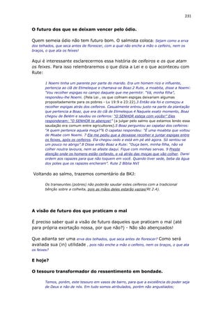 231
O futuro dos que se deixam vencer pelo ódio.
Quem semeia ódio não tem futuro bom. O salmista coloca: Sejam como a erva
dos telhados, que seca antes de florescer, com a qual não enche a mão o ceifeiro, nem os
braços, o que ata os feixes!
Aqui é interessante esclarecermos essa história de ceifeiros e os que atam
os feixes. Para isso relembraremos o que dizia a Lei e o que aconteceu com
Rute:
1 Noemi tinha um parente por parte do marido. Era um homem rico e influente,
pertencia ao clã de Elimeleque e chamava-se Boaz.2 Rute, a moabita, disse a Noemi:
“Vou recolher espigas no campo daquele que me permitir. “Vá, minha filha”,
respondeu-lhe Noemi. (Pela Lei , os que colhiam espigas deixariam algumas
propositadamente para os pobres - Lv 19:9 e 23:22).3 Então ela foi e começou a
recolher espigas atrás dos ceifeiros. Casualmente entrou justo na parte da plantação
que pertencia a Boaz, que era do clã de Elimeleque.4 Naquele exato momento, Boaz
chegou de Belém e saudou os ceifeiros: “O SENHOR esteja com vocês!” Eles
responderam: “O SENHOR te abençoe!” (a julgar pelo salmo que estamos lendo essa
saudação era comum entre agricultores).5 Boaz perguntou ao capataz dos ceifeiros:
“A quem pertence aquela moça?”6 O capataz respondeu: “É uma moabita que voltou
de Moabe com Noemi. 7 Ela me pediu que a deixasse recolher e juntar espigas entre
os feixes, após os ceifeiros. Ela chegou cedo e está em pé até agora. Só sentou-se
um pouco no abrigo”.8 Disse então Boaz a Rute: “Ouça bem, minha filha, não vá
colher noutra lavoura, nem se afaste daqui. Fique com minhas servas. 9 Preste
atenção onde os homens estão ceifando, e vá atrás das moças que vão colher. Darei
ordem aos rapazes para que não toquem em você. Quando tiver sede, beba da água
dos potes que os rapazes encheram”. Rute 2 Bíblia NVI
Voltando ao salmo, trazemos comentário da BKJ:
Os transeuntes (pobres) não poderão saudar estes ceifeiros com a tradicional
bênção sobre a colheita, pois as mãos deles estarão vazias(Rt 2.4).
A visão de futuro dos que praticam o mal
É preciso saber qual a visão de futuro daqueles que praticam o mal (até
para própria exortação nossa, por que não?) - Não são abençoados!
Que adianta ser uma erva dos telhados, que seca antes de florescer? Como será
avaliada sua (in) utilidade , pois não enche a mão o ceifeiro, nem os braços, o que ata
os feixes?
E hoje?
O tesouro transformador do ressentimento em bondade.
Temos, porém, este tesouro em vasos de barro, para que a excelência do poder seja
de Deus e não de nós. Em tudo somos atribulados, porém não angustiados;
 