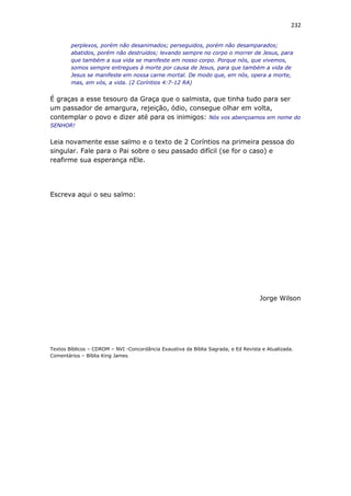232
perplexos, porém não desanimados; perseguidos, porém não desamparados;
abatidos, porém não destruídos; levando sempre no corpo o morrer de Jesus, para
que também a sua vida se manifeste em nosso corpo. Porque nós, que vivemos,
somos sempre entregues à morte por causa de Jesus, para que também a vida de
Jesus se manifeste em nossa carne mortal. De modo que, em nós, opera a morte,
mas, em vós, a vida. (2 Coríntios 4:7-12 RA)
É graças a esse tesouro da Graça que o salmista, que tinha tudo para ser
um passador de amargura, rejeição, ódio, consegue olhar em volta,
contemplar o povo e dizer até para os inimigos: Nós vos abençoamos em nome do
SENHOR!
Leia novamente esse salmo e o texto de 2 Coríntios na primeira pessoa do
singular. Fale para o Pai sobre o seu passado difícil (se for o caso) e
reafirme sua esperança nEle.
Escreva aqui o seu salmo:
Jorge Wilson
Textos Bíblicos – CDROM – NVI -Concordância Exaustiva da Bíblia Sagrada, e Ed Revista e Atualizada.
Comentários – Bíblia King James
 