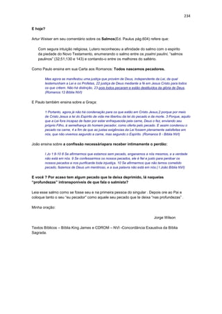 234
E hoje?
Artur Weiser em seu comentário sobre os Salmos(Ed. Paulus pág.604) refere que:
Com segura intuição religiosa, Lutero reconheceu a afinidade do salmo com o espirito
da piedade do Novo Testamento, enumerando o salmo entre os psalmi paulini, “salmos
paulinos” (32;51;130 e 143) e contando-o entre os melhores do saltério.
Como Paulo ensina em sua Carta aos Romanos: Todos nascemos pecadores.
Mas agora se manifestou uma justiça que provém de Deus, independente da Lei, da qual
testemunham a Lei e os Profetas, 22 justiça de Deus mediante a fé em Jesus Cristo para todos
os que crêem. Não há distinção, 23 pois todos pecaram e estão destituídos da glória de Deus,
(Romanos 12 Bíblia NVI)
E Paulo também ensina sobre a Graça:
1 Portanto, agora já não há condenação para os que estão em Cristo Jesus,2 porque por meio
de Cristo Jesus a lei do Espírito de vida me libertou da lei do pecado e da morte. 3 Porque, aquilo
que a Lei fora incapaz de fazer por estar enfraquecida pela carne, Deus o fez, enviando seu
próprio Filho, à semelhança do homem pecador, como oferta pelo pecado. E assim condenou o
pecado na carne, 4 a fim de que as justas exigências da Lei fossem plenamente satisfeitas em
nós, que não vivemos segundo a carne, mas segundo o Espírito. (Romanos 8 - Bíblia NVI)
João ensina sobre a confissão necessáriapara receber intimamente o perdão:
I Jo 1:8-10 8 Se afirmarmos que estamos sem pecado, enganamos a nós mesmos, e a verdade
não está em nós. 9 Se confessarmos os nossos pecados, ele é fiel e justo para perdoar os
nossos pecados e nos purificarde toda injustiça. 10 Se afirmarmos que não temos cometido
pecado, fazemos de Deus um mentiroso, e a sua palavra não está em nós.( I João Bíblia NVI)
E você ? Por acaso tem algum pecado que te deixa deprimido, lá naquelas
“profundezas” intransponíveis de que fala o salmista?
Leia esse salmo como se fosse seu e na primeira pessoa do singular . Depois ore ao Pai e
coloque tanto o seu “eu pecador” como aquele seu pecado que te deixa “nas profundezas” .
Minha oração:
Jorge Wilson
Textos Bíblicos – Bíblia King James e CDROM – NVI -Concordância Exaustiva da Bíblia
Sagrada.
 
