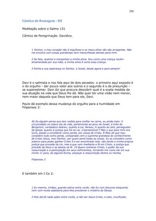 235
Cântico de Romagem - XII
Meditação sobre o Salmo 131
Cântico de Peregrinação. Davídico.
1 Senhor, o meu coração não é orgulhoso e os meus olhos não são arrogantes. Não
me envolvo com coisas grandiosas nem maravilhosas demais para mim.
2 De fato, acalmei e tranqüilizei a minha alma. Sou como uma criança recém-
amamentada por sua mãe; a minha alma é como essa criança.
3 Ponha a sua esperança no Senhor, ó Israel, desde agora e para sempre!
Davi é o salmista e nos fala aqui de dois pecados: o primeiro aqui exposto é
o do orgulho - dar pouco valor aos outros e o segundo é o da presunção –
se superestimar. Davi diz que procura descobrir qual é a exata medida da
sua atuação na vida que Deus lhe dá. Não quer ter uma visão nem menor,
nem maior daquela que Deus tem para ele, Davi.
Paulo dá exemplo dessa mudança do orgulho para a humildade em
Filipenses 3:
4b Se alguém pensa que tem razões para confiar na carne, eu ainda mais: 5
circuncidado no oitavo dia de vida, pertencente ao povo de Israel, à tribo de
Benjamim, verdadeiro hebreu; quanto à Lei, fariseu; 6 quanto ao zelo, perseguidor
da igreja; quanto à justiça que há na Lei, irrepreensível.7 Mas o que para mim era
lucro, passei a considerar como perda, por causa de Cristo. 8 Mais do que isso,
considero tudo como perda, comparado com a suprema grandeza do conhecimento
de Cristo Jesus, meu Senhor, por quem perdi todas as coisas. Eu as considero como
esterco para poder ganhar Cristo 9 e ser encontrado nele, não tendo a minha própria
justiça que procede da Lei, mas a que vem mediante a fé em Cristo, a justiça que
procede de Deus e se baseia na fé. 10 Quero conhecer Cristo, o poder da sua
ressurreição e a participação em seus sofrimentos, tornando-me como ele em sua
morte 11 para, de alguma forma, alcançar a ressurreição dentre os mortos.
Filipenses 3
E também em I Co 2:
1 Eu mesmo, irmãos, quando estive entre vocês, não fui com discurso eloquente,
nem com muita sabedoria para lhes proclamar o mistério de Deusa.
2 Pois decidi nada saber entre vocês, a não ser Jesus Cristo, e este, crucificado.
 