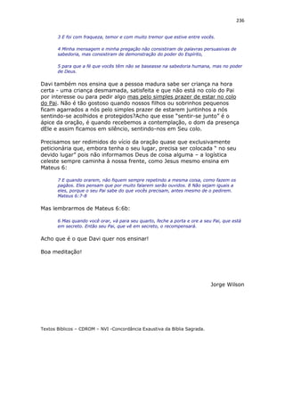 236
3 E foi com fraqueza, temor e com muito tremor que estive entre vocês.
4 Minha mensagem e minha pregação não consistiram de palavras persuasivas de
sabedoria, mas consistiram de demonstração do poder do Espírito,
5 para que a fé que vocês têm não se baseasse na sabedoria humana, mas no poder
de Deus.
Davi também nos ensina que a pessoa madura sabe ser criança na hora
certa - uma criança desmamada, satisfeita e que não está no colo do Pai
por interesse ou para pedir algo mas pelo simples prazer de estar no colo
do Pai. Não é tão gostoso quando nossos filhos ou sobrinhos pequenos
ficam agarrados a nós pelo simples prazer de estarem juntinhos a nós
sentindo-se acolhidos e protegidos?Acho que esse “sentir-se junto” é o
ápice da oração, é quando recebemos a contemplação, o dom da presença
dEle e assim ficamos em silêncio, sentindo-nos em Seu colo.
Precisamos ser redimidos do vício da oração quase que exclusivamente
peticionária que, embora tenha o seu lugar, precisa ser colocada “ no seu
devido lugar” pois não informamos Deus de coisa alguma – a logística
celeste sempre caminha à nossa frente, como Jesus mesmo ensina em
Mateus 6:
7 E quando orarem, não fiquem sempre repetindo a mesma coisa, como fazem os
pagãos. Eles pensam que por muito falarem serão ouvidos. 8 Não sejam iguais a
eles, porque o seu Pai sabe do que vocês precisam, antes mesmo de o pedirem.
Mateus 6:7-8
Mas lembrarmos de Mateus 6:6b:
6 Mas quando você orar, vá para seu quarto, feche a porta e ore a seu Pai, que está
em secreto. Então seu Pai, que vê em secreto, o recompensará.
Acho que é o que Davi quer nos ensinar!
Boa meditação!
Jorge Wilson
Textos Bíblicos – CDROM – NVI -Concordância Exaustiva da Bíblia Sagrada.
 