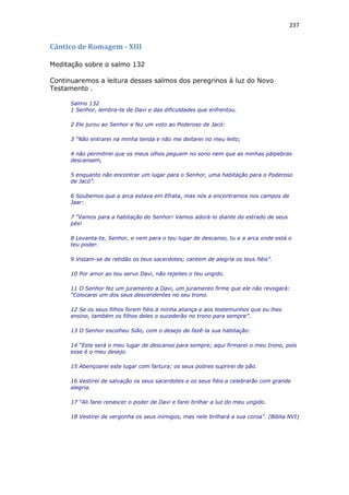 237
Cântico de Romagem - XIII
Meditação sobre o salmo 132
Continuaremos a leitura desses salmos dos peregrinos à luz do Novo
Testamento .
Salmo 132
1 Senhor, lembra-te de Davi e das dificuldades que enfrentou.
2 Ele jurou ao Senhor e fez um voto ao Poderoso de Jacó:
3 “Não entrarei na minha tenda e não me deitarei no meu leito;
4 não permitirei que os meus olhos peguem no sono nem que as minhas pálpebras
descansem,
5 enquanto não encontrar um lugar para o Senhor, uma habitação para o Poderoso
de Jacó”.
6 Soubemos que a arca estava em Efrata, mas nós a encontramos nos campos de
Jaar:
7 “Vamos para a habitação do Senhor! Vamos adorá-lo diante do estrado de seus
pés!
8 Levanta-te, Senhor, e vem para o teu lugar de descanso, tu e a arca onde está o
teu poder.
9 Vistam-se de retidão os teus sacerdotes; cantem de alegria os teus fiéis”.
10 Por amor ao teu servo Davi, não rejeites o teu ungido.
11 O Senhor fez um juramento a Davi, um juramento firme que ele não revogará:
“Colocarei um dos seus descendentes no seu trono.
12 Se os seus filhos forem fiéis à minha aliança e aos testemunhos que eu lhes
ensino, também os filhos deles o sucederão no trono para sempre”.
13 O Senhor escolheu Sião, com o desejo de fazê-la sua habitação:
14 “Este será o meu lugar de descanso para sempre; aqui firmarei o meu trono, pois
esse é o meu desejo.
15 Abençoarei este lugar com fartura; os seus pobres suprirei de pão.
16 Vestirei de salvação os seus sacerdotes e os seus fiéis a celebrarão com grande
alegria.
17 “Ali farei renascer o poder de Davi e farei brilhar a luz do meu ungido.
18 Vestirei de vergonha os seus inimigos, mas nele brilhará a sua coroa”. (Bíblia NVI)
 