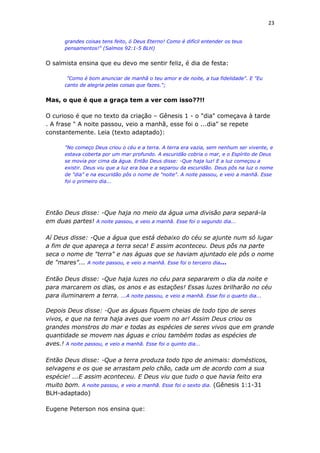 23
grandes coisas tens feito, ó Deus Eterno! Como é difícil entender os teus
pensamentos!" (Salmos 92:1-5 BLH)
O salmista ensina que eu devo me sentir feliz, é dia de festa:
"Como é bom anunciar de manhã o teu amor e de noite, a tua fidelidade". E "Eu
canto de alegria pelas coisas que fazes.";
Mas, o que é que a graça tem a ver com isso??!!
O curioso é que no texto da criação – Gênesis 1 - o "dia" começava à tarde
. A frase " A noite passou, veio a manhã, esse foi o ...dia" se repete
constantemente. Leia (texto adaptado):
"No começo Deus criou o céu e a terra. A terra era vazia, sem nenhum ser vivente, e
estava coberta por um mar profundo. A escuridão cobria o mar, e o Espírito de Deus
se movia por cima da água. Então Deus disse: -Que haja luz! E a luz começou a
existir. Deus viu que a luz era boa e a separou da escuridão. Deus pôs na luz o nome
de "dia" e na escuridão pôs o nome de "noite". A noite passou, e veio a manhã. Esse
foi o primeiro dia...
Então Deus disse: -Que haja no meio da água uma divisão para separá-la
em duas partes! A noite passou, e veio a manhã. Esse foi o segundo dia...
Aí Deus disse: -Que a água que está debaixo do céu se ajunte num só lugar
a fim de que apareça a terra seca! E assim aconteceu. Deus pôs na parte
seca o nome de "terra" e nas águas que se haviam ajuntado ele pôs o nome
de "mares"... A noite passou, e veio a manhã. Esse foi o terceiro dia...
Então Deus disse: -Que haja luzes no céu para separarem o dia da noite e
para marcarem os dias, os anos e as estações! Essas luzes brilharão no céu
para iluminarem a terra. ...A noite passou, e veio a manhã. Esse foi o quarto dia...
Depois Deus disse: -Que as águas fiquem cheias de todo tipo de seres
vivos, e que na terra haja aves que voem no ar! Assim Deus criou os
grandes monstros do mar e todas as espécies de seres vivos que em grande
quantidade se movem nas águas e criou também todas as espécies de
aves.! A noite passou, e veio a manhã. Esse foi o quinto dia...
Então Deus disse: -Que a terra produza todo tipo de animais: domésticos,
selvagens e os que se arrastam pelo chão, cada um de acordo com a sua
espécie! ...E assim aconteceu. E Deus viu que tudo o que havia feito era
muito bom. A noite passou, e veio a manhã. Esse foi o sexto dia. (Gênesis 1:1-31
BLH-adaptado)
Eugene Peterson nos ensina que:
 
