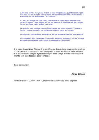 239
9 Não será como a aliança que fiz com os seus antepassados, quando os tomei pela
mão para tirá-los do Egito; visto que eles não permaneceram fiéis à minha aliança (
a primeira), eu me afastei deles”, diz o Senhor.
10 “Esta é a aliança que farei com a comunidade de Israel depois daqueles dias”,
declara o Senhor. “Porei minhas leis em sua mente e as escreverei em seu coração.
Serei o seu Deus, e eles serão o meu povo.
11 Ninguém mais ensinará o seu próximo, nem o seu irmão, dizendo: ‘Conheça o
Senhor’, porque todos eles me conhecerão, desde o menor até o maior.
12 Porque eu lhes perdoarei a maldade e não me lembrarei mais dos seus pecados”.
13 Chamando “nova” esta aliança, ele tornou antiquada a primeira; e o que se torna
antiquado e envelhecido está a ponto de desaparecer.(Bíblia NVI)
E a base dessa Nova Aliança é o sacrifício de Jesus. Leia novamente o salmo
132 e perceba como está o seu desejo em honrar ao Senhor. Leia Hebreus
8 e escreva uma oração agradecendo por essa Graça e onde seu coração e
mente têm sido tocados pela Trindade:
Bom salmodiar!
Jorge Wilson
Textos Bíblicos – CDROM – NVI -Concordância Exaustiva da Bíblia Sagrada
 