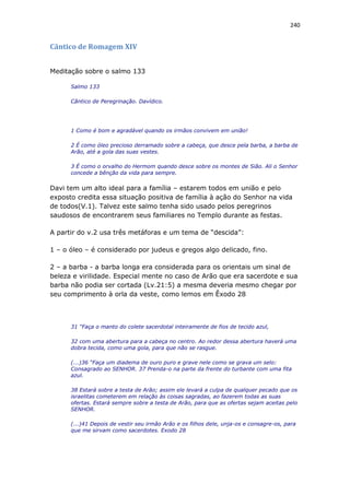 240
Cântico de Romagem XIV
Meditação sobre o salmo 133
Salmo 133
Cântico de Peregrinação. Davídico.
1 Como é bom e agradável quando os irmãos convivem em união!
2 É como óleo precioso derramado sobre a cabeça, que desce pela barba, a barba de
Arão, até a gola das suas vestes.
3 É como o orvalho do Hermom quando desce sobre os montes de Sião. Ali o Senhor
concede a bênção da vida para sempre.
Davi tem um alto ideal para a família – estarem todos em união e pelo
exposto credita essa situação positiva de família à ação do Senhor na vida
de todos(V.1). Talvez este salmo tenha sido usado pelos peregrinos
saudosos de encontrarem seus familiares no Templo durante as festas.
A partir do v.2 usa três metáforas e um tema de “descida”:
1 – o óleo – é considerado por judeus e gregos algo delicado, fino.
2 – a barba - a barba longa era considerada para os orientais um sinal de
beleza e virilidade. Especial mente no caso de Arão que era sacerdote e sua
barba não podia ser cortada (Lv.21:5) a mesma deveria mesmo chegar por
seu comprimento à orla da veste, como lemos em Êxodo 28
31 “Faça o manto do colete sacerdotal inteiramente de fios de tecido azul,
32 com uma abertura para a cabeça no centro. Ao redor dessa abertura haverá uma
dobra tecida, como uma gola, para que não se rasgue.
(...)36 “Faça um diadema de ouro puro e grave nele como se grava um selo:
Consagrado ao SENHOR. 37 Prenda-o na parte da frente do turbante com uma fita
azul.
38 Estará sobre a testa de Arão; assim ele levará a culpa de qualquer pecado que os
israelitas cometerem em relação às coisas sagradas, ao fazerem todas as suas
ofertas. Estará sempre sobre a testa de Arão, para que as ofertas sejam aceitas pelo
SENHOR.
(...)41 Depois de vestir seu irmão Arão e os filhos dele, unja-os e consagre-os, para
que me sirvam como sacerdotes. Exodo 28
 