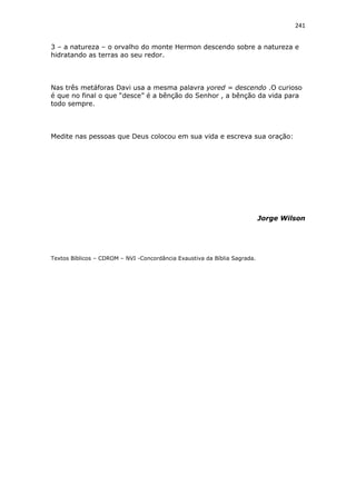 241
3 – a natureza – o orvalho do monte Hermon descendo sobre a natureza e
hidratando as terras ao seu redor.
Nas três metáforas Davi usa a mesma palavra yored = descendo .O curioso
é que no final o que “desce” é a bênção do Senhor , a bênção da vida para
todo sempre.
Medite nas pessoas que Deus colocou em sua vida e escreva sua oração:
Jorge Wilson
Textos Bíblicos – CDROM – NVI -Concordância Exaustiva da Bíblia Sagrada.
 