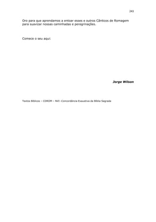 243
Oro para que aprendamos a entoar esses e outros Cânticos de Romagem
para suavizar nossas caminhadas e peregrinações.
Comece o seu aqui:
Jorge Wilson
Textos Bíblicos – CDROM – NVI -Concordância Exaustiva da Bíblia Sagrada
 